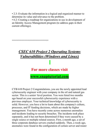• 2.3: Evaluate the information in a logical and organized manner to
determine its value and relevance to the problem.
• 6.2: Creating a roadmap for organizations to use in development of
an Identity Access Management program (to address gaps in their
current offerings).
****************************************
CSEC 610 Project 2 Operating Systems
Vulnerabilities (Windows and Linux)
For more classes visit
www.snaptutorial.com
CYB 610 Project 2 Congratulations, you are the newly appointed lead
cybersecurity engineer with your company in the oil and natural gas
sector. This is a senior¬level position. You were hired two months
ago based on your successful cybersecurity experience with a
previous employer. Your technical knowledge of cybersecurity is
solid. However, you have a lot to learn about this company's culture,
processes, and IT funding decisions, which are made by higher
management. You have recently come across numerous anomalies
and incidents leading to security breaches. The incidents took place
separately, and it has not been determined if they were caused by a
single source or multiple related sources. First, a month ago, a set of
three corporate database servers crashed suddenly. Then, a week ago,
anomalies were found in the configuration of certain server and router
 