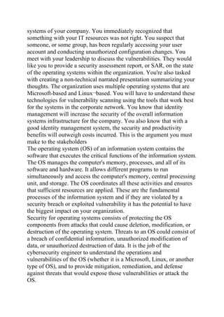 systems of your company. You immediately recognized that
something with your IT resources was not right. You suspect that
someone, or some group, has been regularly accessing your user
account and conducting unauthorized configuration changes. You
meet with your leadership to discuss the vulnerabilities. They would
like you to provide a security assessment report, or SAR, on the state
of the operating systems within the organization. You're also tasked
with creating a non-technical narrated presentation summarizing your
thoughts. The organization uses multiple operating systems that are
Microsoft-based and Linux¬based. You will have to understand these
technologies for vulnerability scanning using the tools that work best
for the systems in the corporate network. You know that identity
management will increase the security of the overall information
systems infrastructure for the company. You also know that with a
good identity management system, the security and productivity
benefits will outweigh costs incurred. This is the argument you must
make to the stakeholders
The operating system (OS) of an information system contains the
software that executes the critical functions of the information system.
The OS manages the computer's memory, processes, and all of its
software and hardware. It allows different programs to run
simultaneously and access the computer's memory, central processing
unit, and storage. The OS coordinates all these activities and ensures
that sufficient resources are applied. These are the fundamental
processes of the information system and if they are violated by a
security breach or exploited vulnerability it has the potential to have
the biggest impact on your organization.
Security for operating systems consists of protecting the OS
components from attacks that could cause deletion, modification, or
destruction of the operating system. Threats to an OS could consist of
a breach of confidential information, unauthorized modification of
data, or unauthorized destruction of data. It is the job of the
cybersecurity engineer to understand the operations and
vulnerabilities of the OS (whether it is a Microsoft, Linux, or another
type of OS), and to provide mitigation, remediation, and defense
against threats that would expose those vulnerabilities or attack the
OS.
 