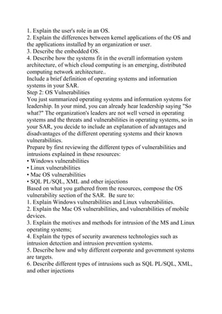 1. Explain the user's role in an OS.
2. Explain the differences between kernel applications of the OS and
the applications installed by an organization or user.
3. Describe the embedded OS.
4. Describe how the systems fit in the overall information system
architecture, of which cloud computing is an emerging, distributed
computing network architecture..
Include a brief definition of operating systems and information
systems in your SAR.
Step 2: OS Vulnerabilities
You just summarized operating systems and information systems for
leadership. In your mind, you can already hear leadership saying "So
what?" The organization's leaders are not well versed in operating
systems and the threats and vulnerabilities in operating systems, so in
your SAR, you decide to include an explanation of advantages and
disadvantages of the different operating systems and their known
vulnerabilities.
Prepare by first reviewing the different types of vulnerabilities and
intrusions explained in these resources:
• Windows vulnerabilities
• Linux vulnerabilities
• Mac OS vulnerabilities
• SQL PL/SQL, XML and other injections
Based on what you gathered from the resources, compose the OS
vulnerability section of the SAR. Be sure to:
1. Explain Windows vulnerabilities and Linux vulnerabilities.
2. Explain the Mac OS vulnerabilities, and vulnerabilities of mobile
devices.
3. Explain the motives and methods for intrusion of the MS and Linux
operating systems;
4. Explain the types of security awareness technologies such as
intrusion detection and intrusion prevention systems.
5. Describe how and why different corporate and government systems
are targets.
6. Describe different types of intrusions such as SQL PL/SQL, XML,
and other injections
 