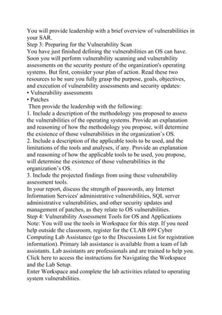 You will provide leadership with a brief overview of vulnerabilities in
your SAR.
Step 3: Preparing for the Vulnerability Scan
You have just finished defining the vulnerabilities an OS can have.
Soon you will perform vulnerability scanning and vulnerability
assessments on the security posture of the organization's operating
systems. But first, consider your plan of action. Read these two
resources to be sure you fully grasp the purpose, goals, objectives,
and execution of vulnerability assessments and security updates:
• Vulnerability assessments
• Patches
Then provide the leadership with the following:
1. Include a description of the methodology you proposed to assess
the vulnerabilities of the operating systems. Provide an explanation
and reasoning of how the methodology you propose, will determine
the existence of those vulnerabilities in the organization’s OS.
2. Include a description of the applicable tools to be used, and the
limitations of the tools and analyses, if any. Provide an explanation
and reasoning of how the applicable tools to be used, you propose,
will determine the existence of those vulnerabilities in the
organization’s OS.
3. Include the projected findings from using these vulnerability
assessment tools.
In your report, discuss the strength of passwords, any Internet
Information Services' administrative vulnerabilities, SQL server
administrative vulnerabilities, and other security updates and
management of patches, as they relate to OS vulnerabilities.
Step 4: Vulnerability Assessment Tools for OS and Applications
Note: You will use the tools in Workspace for this step. If you need
help outside the classroom, register for the CLAB 699 Cyber
Computing Lab Assistance (go to the Discussions List for registration
information). Primary lab assistance is available from a team of lab
assistants. Lab assistants are professionals and are trained to help you.
Click here to access the instructions for Navigating the Workspace
and the Lab Setup.
Enter Workspace and complete the lab activities related to operating
system vulnerabilities.
 