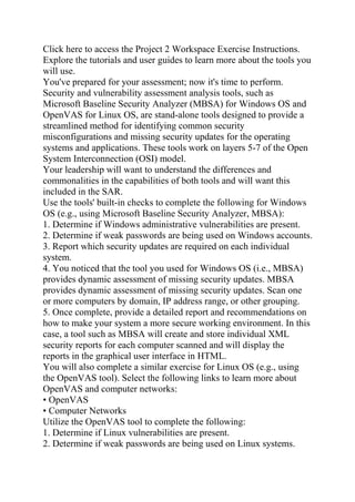 Click here to access the Project 2 Workspace Exercise Instructions.
Explore the tutorials and user guides to learn more about the tools you
will use.
You've prepared for your assessment; now it's time to perform.
Security and vulnerability assessment analysis tools, such as
Microsoft Baseline Security Analyzer (MBSA) for Windows OS and
OpenVAS for Linux OS, are stand-alone tools designed to provide a
streamlined method for identifying common security
misconfigurations and missing security updates for the operating
systems and applications. These tools work on layers 5-7 of the Open
System Interconnection (OSI) model.
Your leadership will want to understand the differences and
commonalities in the capabilities of both tools and will want this
included in the SAR.
Use the tools' built-in checks to complete the following for Windows
OS (e.g., using Microsoft Baseline Security Analyzer, MBSA):
1. Determine if Windows administrative vulnerabilities are present.
2. Determine if weak passwords are being used on Windows accounts.
3. Report which security updates are required on each individual
system.
4. You noticed that the tool you used for Windows OS (i.e., MBSA)
provides dynamic assessment of missing security updates. MBSA
provides dynamic assessment of missing security updates. Scan one
or more computers by domain, IP address range, or other grouping.
5. Once complete, provide a detailed report and recommendations on
how to make your system a more secure working environment. In this
case, a tool such as MBSA will create and store individual XML
security reports for each computer scanned and will display the
reports in the graphical user interface in HTML.
You will also complete a similar exercise for Linux OS (e.g., using
the OpenVAS tool). Select the following links to learn more about
OpenVAS and computer networks:
• OpenVAS
• Computer Networks
Utilize the OpenVAS tool to complete the following:
1. Determine if Linux vulnerabilities are present.
2. Determine if weak passwords are being used on Linux systems.
 