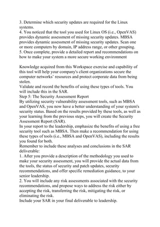 3. Determine which security updates are required for the Linux
systems.
4. You noticed that the tool you used for Linux OS (i.e., OpenVAS)
provides dynamic assessment of missing security updates. MBSA
provides dynamic assessment of missing security updates. Scan one
or more computers by domain, IP address range, or other grouping.
5. Once complete, provide a detailed report and recommendations on
how to make your system a more secure working environment
Knowledge acquired from this Workspace exercise and capability of
this tool will help your company's client organizations secure the
computer networks’ resources and protect corporate data from being
stolen.
Validate and record the benefits of using these types of tools. You
will include this in the SAR.
Step 5: The Security Assessment Report
By utilizing security vulnerability assessment tools, such as MBSA
and OpenVAS, you now have a better understanding of your system's
security status. Based on the results provided by these tools, as well as
your learning from the previous steps, you will create the Security
Assessment Report (SAR).
In your report to the leadership, emphasize the benefits of using a free
security tool such as MBSA. Then make a recommendation for using
these types of tools (i.e., MBSA and OpenVAS), including the results
you found for both.
Remember to include these analyses and conclusions in the SAR
deliverable:
1. After you provide a description of the methodology you used to
make your security assessment, you will provide the actual data from
the tools, the status of security and patch updates, security
recommendations, and offer specific remediation guidance, to your
senior leadership.
2. You will include any risk assessments associated with the security
recommendations, and propose ways to address the risk either by
accepting the risk, transferring the risk, mitigating the risk, or
eliminating the risk.
Include your SAR in your final deliverable to leadership.
 