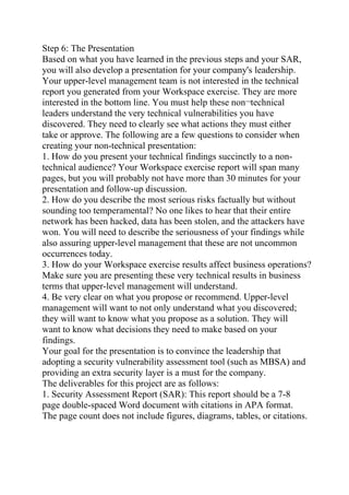 Step 6: The Presentation
Based on what you have learned in the previous steps and your SAR,
you will also develop a presentation for your company's leadership.
Your upper-level management team is not interested in the technical
report you generated from your Workspace exercise. They are more
interested in the bottom line. You must help these non¬technical
leaders understand the very technical vulnerabilities you have
discovered. They need to clearly see what actions they must either
take or approve. The following are a few questions to consider when
creating your non-technical presentation:
1. How do you present your technical findings succinctly to a non-
technical audience? Your Workspace exercise report will span many
pages, but you will probably not have more than 30 minutes for your
presentation and follow-up discussion.
2. How do you describe the most serious risks factually but without
sounding too temperamental? No one likes to hear that their entire
network has been hacked, data has been stolen, and the attackers have
won. You will need to describe the seriousness of your findings while
also assuring upper-level management that these are not uncommon
occurrences today.
3. How do your Workspace exercise results affect business operations?
Make sure you are presenting these very technical results in business
terms that upper-level management will understand.
4. Be very clear on what you propose or recommend. Upper-level
management will want to not only understand what you discovered;
they will want to know what you propose as a solution. They will
want to know what decisions they need to make based on your
findings.
Your goal for the presentation is to convince the leadership that
adopting a security vulnerability assessment tool (such as MBSA) and
providing an extra security layer is a must for the company.
The deliverables for this project are as follows:
1. Security Assessment Report (SAR): This report should be a 7-8
page double-spaced Word document with citations in APA format.
The page count does not include figures, diagrams, tables, or citations.
 