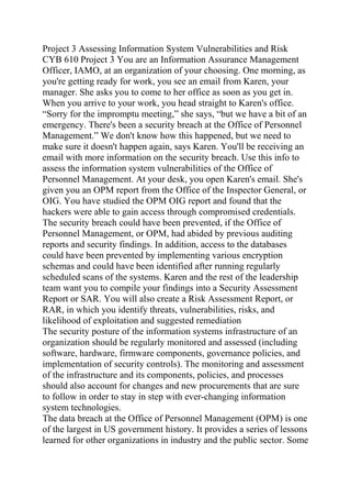 Project 3 Assessing Information System Vulnerabilities and Risk
CYB 610 Project 3 You are an Information Assurance Management
Officer, IAMO, at an organization of your choosing. One morning, as
you're getting ready for work, you see an email from Karen, your
manager. She asks you to come to her office as soon as you get in.
When you arrive to your work, you head straight to Karen's office.
“Sorry for the impromptu meeting,” she says, “but we have a bit of an
emergency. There's been a security breach at the Office of Personnel
Management.” We don't know how this happened, but we need to
make sure it doesn't happen again, says Karen. You'll be receiving an
email with more information on the security breach. Use this info to
assess the information system vulnerabilities of the Office of
Personnel Management. At your desk, you open Karen's email. She's
given you an OPM report from the Office of the Inspector General, or
OIG. You have studied the OPM OIG report and found that the
hackers were able to gain access through compromised credentials.
The security breach could have been prevented, if the Office of
Personnel Management, or OPM, had abided by previous auditing
reports and security findings. In addition, access to the databases
could have been prevented by implementing various encryption
schemas and could have been identified after running regularly
scheduled scans of the systems. Karen and the rest of the leadership
team want you to compile your findings into a Security Assessment
Report or SAR. You will also create a Risk Assessment Report, or
RAR, in which you identify threats, vulnerabilities, risks, and
likelihood of exploitation and suggested remediation
The security posture of the information systems infrastructure of an
organization should be regularly monitored and assessed (including
software, hardware, firmware components, governance policies, and
implementation of security controls). The monitoring and assessment
of the infrastructure and its components, policies, and processes
should also account for changes and new procurements that are sure
to follow in order to stay in step with ever-changing information
system technologies.
The data breach at the Office of Personnel Management (OPM) is one
of the largest in US government history. It provides a series of lessons
learned for other organizations in industry and the public sector. Some
 