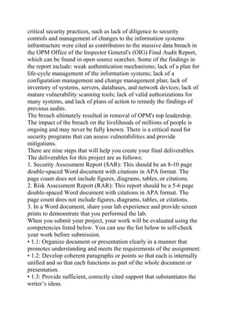critical security practices, such as lack of diligence to security
controls and management of changes to the information systems
infrastructure were cited as contributors to the massive data breach in
the OPM Office of the Inspector General's (OIG) Final Audit Report,
which can be found in open source searches. Some of the findings in
the report include: weak authentication mechanisms; lack of a plan for
life-cycle management of the information systems; lack of a
configuration management and change management plan; lack of
inventory of systems, servers, databases, and network devices; lack of
mature vulnerability scanning tools; lack of valid authorizations for
many systems, and lack of plans of action to remedy the findings of
previous audits.
The breach ultimately resulted in removal of OPM's top leadership.
The impact of the breach on the livelihoods of millions of people is
ongoing and may never be fully known. There is a critical need for
security programs that can assess vulnerabilities and provide
mitigations.
There are nine steps that will help you create your final deliverables.
The deliverables for this project are as follows:
1. Security Assessment Report (SAR): This should be an 8-10 page
double-spaced Word document with citations in APA format. The
page count does not include figures, diagrams, tables, or citations.
2. Risk Assessment Report (RAR): This report should be a 5-6 page
double-spaced Word document with citations in APA format. The
page count does not include figures, diagrams, tables, or citations.
3. In a Word document, share your lab experience and provide screen
prints to demonstrate that you performed the lab.
When you submit your project, your work will be evaluated using the
competencies listed below. You can use the list below to self-check
your work before submission.
• 1.1: Organize document or presentation clearly in a manner that
promotes understanding and meets the requirements of the assignment.
• 1.2: Develop coherent paragraphs or points so that each is internally
unified and so that each functions as part of the whole document or
presentation.
• 1.3: Provide sufficient, correctly cited support that substantiates the
writer’s ideas.
 
