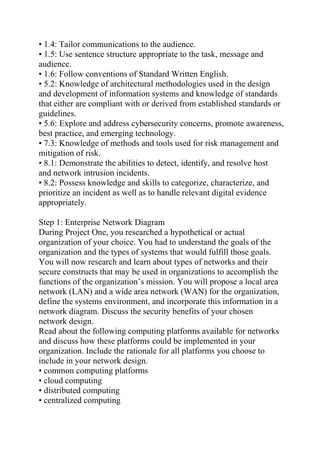 • 1.4: Tailor communications to the audience.
• 1.5: Use sentence structure appropriate to the task, message and
audience.
• 1.6: Follow conventions of Standard Written English.
• 5.2: Knowledge of architectural methodologies used in the design
and development of information systems and knowledge of standards
that either are compliant with or derived from established standards or
guidelines.
• 5.6: Explore and address cybersecurity concerns, promote awareness,
best practice, and emerging technology.
• 7.3: Knowledge of methods and tools used for risk management and
mitigation of risk.
• 8.1: Demonstrate the abilities to detect, identify, and resolve host
and network intrusion incidents.
• 8.2: Possess knowledge and skills to categorize, characterize, and
prioritize an incident as well as to handle relevant digital evidence
appropriately.
Step 1: Enterprise Network Diagram
During Project One, you researched a hypothetical or actual
organization of your choice. You had to understand the goals of the
organization and the types of systems that would fulfill those goals.
You will now research and learn about types of networks and their
secure constructs that may be used in organizations to accomplish the
functions of the organization’s mission. You will propose a local area
network (LAN) and a wide area network (WAN) for the organization,
define the systems environment, and incorporate this information in a
network diagram. Discuss the security benefits of your chosen
network design.
Read about the following computing platforms available for networks
and discuss how these platforms could be implemented in your
organization. Include the rationale for all platforms you choose to
include in your network design.
• common computing platforms
• cloud computing
• distributed computing
• centralized computing
 