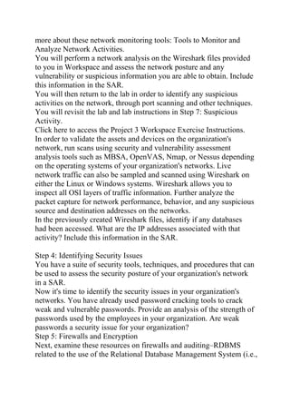more about these network monitoring tools: Tools to Monitor and
Analyze Network Activities.
You will perform a network analysis on the Wireshark files provided
to you in Workspace and assess the network posture and any
vulnerability or suspicious information you are able to obtain. Include
this information in the SAR.
You will then return to the lab in order to identify any suspicious
activities on the network, through port scanning and other techniques.
You will revisit the lab and lab instructions in Step 7: Suspicious
Activity.
Click here to access the Project 3 Workspace Exercise Instructions.
In order to validate the assets and devices on the organization's
network, run scans using security and vulnerability assessment
analysis tools such as MBSA, OpenVAS, Nmap, or Nessus depending
on the operating systems of your organization's networks. Live
network traffic can also be sampled and scanned using Wireshark on
either the Linux or Windows systems. Wireshark allows you to
inspect all OSI layers of traffic information. Further analyze the
packet capture for network performance, behavior, and any suspicious
source and destination addresses on the networks.
In the previously created Wireshark files, identify if any databases
had been accessed. What are the IP addresses associated with that
activity? Include this information in the SAR.
Step 4: Identifying Security Issues
You have a suite of security tools, techniques, and procedures that can
be used to assess the security posture of your organization's network
in a SAR.
Now it's time to identify the security issues in your organization's
networks. You have already used password cracking tools to crack
weak and vulnerable passwords. Provide an analysis of the strength of
passwords used by the employees in your organization. Are weak
passwords a security issue for your organization?
Step 5: Firewalls and Encryption
Next, examine these resources on firewalls and auditing–RDBMS
related to the use of the Relational Database Management System (i.e.,
 