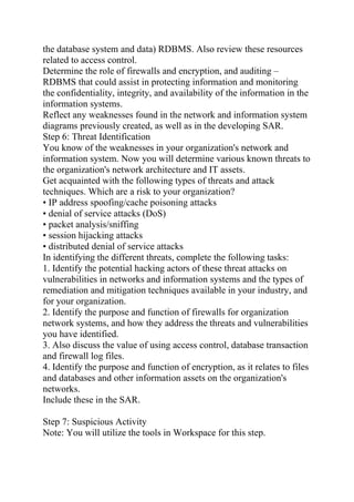 the database system and data) RDBMS. Also review these resources
related to access control.
Determine the role of firewalls and encryption, and auditing –
RDBMS that could assist in protecting information and monitoring
the confidentiality, integrity, and availability of the information in the
information systems.
Reflect any weaknesses found in the network and information system
diagrams previously created, as well as in the developing SAR.
Step 6: Threat Identification
You know of the weaknesses in your organization's network and
information system. Now you will determine various known threats to
the organization's network architecture and IT assets.
Get acquainted with the following types of threats and attack
techniques. Which are a risk to your organization?
• IP address spoofing/cache poisoning attacks
• denial of service attacks (DoS)
• packet analysis/sniffing
• session hijacking attacks
• distributed denial of service attacks
In identifying the different threats, complete the following tasks:
1. Identify the potential hacking actors of these threat attacks on
vulnerabilities in networks and information systems and the types of
remediation and mitigation techniques available in your industry, and
for your organization.
2. Identify the purpose and function of firewalls for organization
network systems, and how they address the threats and vulnerabilities
you have identified.
3. Also discuss the value of using access control, database transaction
and firewall log files.
4. Identify the purpose and function of encryption, as it relates to files
and databases and other information assets on the organization's
networks.
Include these in the SAR.
Step 7: Suspicious Activity
Note: You will utilize the tools in Workspace for this step.
 