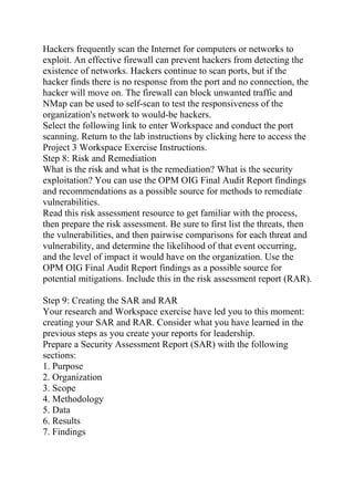 Hackers frequently scan the Internet for computers or networks to
exploit. An effective firewall can prevent hackers from detecting the
existence of networks. Hackers continue to scan ports, but if the
hacker finds there is no response from the port and no connection, the
hacker will move on. The firewall can block unwanted traffic and
NMap can be used to self-scan to test the responsiveness of the
organization's network to would-be hackers.
Select the following link to enter Workspace and conduct the port
scanning. Return to the lab instructions by clicking here to access the
Project 3 Workspace Exercise Instructions.
Step 8: Risk and Remediation
What is the risk and what is the remediation? What is the security
exploitation? You can use the OPM OIG Final Audit Report findings
and recommendations as a possible source for methods to remediate
vulnerabilities.
Read this risk assessment resource to get familiar with the process,
then prepare the risk assessment. Be sure to first list the threats, then
the vulnerabilities, and then pairwise comparisons for each threat and
vulnerability, and determine the likelihood of that event occurring,
and the level of impact it would have on the organization. Use the
OPM OIG Final Audit Report findings as a possible source for
potential mitigations. Include this in the risk assessment report (RAR).
Step 9: Creating the SAR and RAR
Your research and Workspace exercise have led you to this moment:
creating your SAR and RAR. Consider what you have learned in the
previous steps as you create your reports for leadership.
Prepare a Security Assessment Report (SAR) with the following
sections:
1. Purpose
2. Organization
3. Scope
4. Methodology
5. Data
6. Results
7. Findings
 