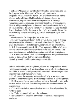 The final SAR does not have to stay within this framework, and can
be designed to fulfill the goal of the security assessment.
Prepare a Risk Assessment Report (RAR) with information on the
threats, vulnerabilities, likelihood of exploitation of security
weaknesses, impact assessments for exploitation of security
weaknesses, remediation, and cost/benefit analyses of remediation.
Devise a high-level plan of action with interim milestones (POAM),
in a system methodology, to remedy your findings. Include this high-
level plan in the RAR. Summarize the results you obtained from the
vulnerability assessment tools (i.e., MBSA and OpenVas) in your
report.
The deliverables for this project are as follows:
1. Security Assessment Report (SAR): This should be an 8-10 page
double-spaced Word document with citations in APA format. The
page count does not include figures, diagrams, tables, or citations.
2. Risk Assessment Report (RAR): This report should be a 5-6 page
double-spaced Word document with citations in APA format. The
page count does not include figures, diagrams, tables, or citations.
3. In a Word document, share your lab experience and provide screen
prints to demonstrate that you performed the lab.
Submit your deliverables to the assignment folder.
Before you submit your assignment, review the competencies below,
which your instructor will use to evaluate your work. A good practice
would be to use each competency as a self-check to confirm you have
incorporated all of them in your work.
• 1.1: Organize document or presentation clearly in a manner that
promotes understanding and meets the requirements of the assignment.
• 1.2: Develop coherent paragraphs or points so that each is internally
unified and so that each functions as part of the whole document or
presentation.
• 1.3: Provide sufficient, correctly cited support that substantiates the
writer’s ideas.
• 1.4: Tailor communications to the audience.
• 1.5: Use sentence structure appropriate to the task, message and
audience.
 