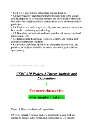 • 1.6: Follow conventions of Standard Written English.
• 5.2: Knowledge of architectural methodologies used in the design
and development of information systems and knowledge of standards
that either are compliant with or derived from established standards or
guidelines.
• 5.6: Explore and address cybersecurity concerns, promote awareness,
best practice, and emerging technology.
• 7.3: Knowledge of methods and tools used for risk management and
mitigation of risk.
• 8.1: Demonstrate the abilities to detect, identify, and resolve host
and network intrusion incidents.
• 8.2: Possess knowledge and skills to categorize, characterize, and
prioritize an incident as well as to handle relevant digital evidence
appropriately.
****************************************
CSEC 610 Project 4 Threat Analysis and
Exploitation
For more classes visit
www.snaptutorial.com
Project 4 Threat Analysis and Exploitation
CYB610 Project 4 You are part of a collaborative team that was
created to address cyber threats and exploitation of US financial
 