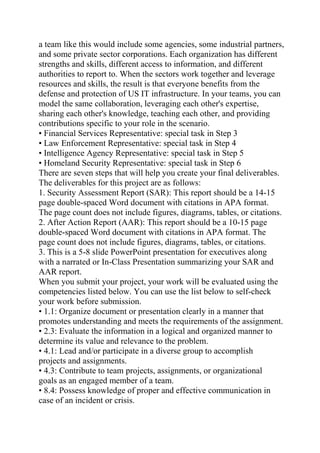 a team like this would include some agencies, some industrial partners,
and some private sector corporations. Each organization has different
strengths and skills, different access to information, and different
authorities to report to. When the sectors work together and leverage
resources and skills, the result is that everyone benefits from the
defense and protection of US IT infrastructure. In your teams, you can
model the same collaboration, leveraging each other's expertise,
sharing each other's knowledge, teaching each other, and providing
contributions specific to your role in the scenario.
• Financial Services Representative: special task in Step 3
• Law Enforcement Representative: special task in Step 4
• Intelligence Agency Representative: special task in Step 5
• Homeland Security Representative: special task in Step 6
There are seven steps that will help you create your final deliverables.
The deliverables for this project are as follows:
1. Security Assessment Report (SAR): This report should be a 14-15
page double-spaced Word document with citations in APA format.
The page count does not include figures, diagrams, tables, or citations.
2. After Action Report (AAR): This report should be a 10-15 page
double-spaced Word document with citations in APA format. The
page count does not include figures, diagrams, tables, or citations.
3. This is a 5-8 slide PowerPoint presentation for executives along
with a narrated or In-Class Presentation summarizing your SAR and
AAR report.
When you submit your project, your work will be evaluated using the
competencies listed below. You can use the list below to self-check
your work before submission.
• 1.1: Organize document or presentation clearly in a manner that
promotes understanding and meets the requirements of the assignment.
• 2.3: Evaluate the information in a logical and organized manner to
determine its value and relevance to the problem.
• 4.1: Lead and/or participate in a diverse group to accomplish
projects and assignments.
• 4.3: Contribute to team projects, assignments, or organizational
goals as an engaged member of a team.
• 8.4: Possess knowledge of proper and effective communication in
case of an incident or crisis.
 