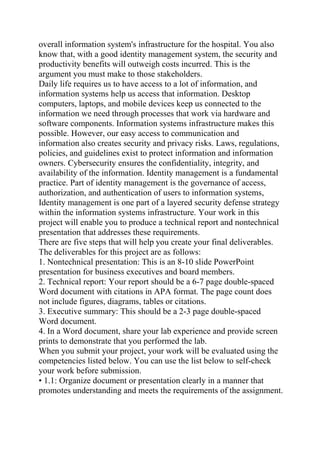 overall information system's infrastructure for the hospital. You also
know that, with a good identity management system, the security and
productivity benefits will outweigh costs incurred. This is the
argument you must make to those stakeholders.
Daily life requires us to have access to a lot of information, and
information systems help us access that information. Desktop
computers, laptops, and mobile devices keep us connected to the
information we need through processes that work via hardware and
software components. Information systems infrastructure makes this
possible. However, our easy access to communication and
information also creates security and privacy risks. Laws, regulations,
policies, and guidelines exist to protect information and information
owners. Cybersecurity ensures the confidentiality, integrity, and
availability of the information. Identity management is a fundamental
practice. Part of identity management is the governance of access,
authorization, and authentication of users to information systems,
Identity management is one part of a layered security defense strategy
within the information systems infrastructure. Your work in this
project will enable you to produce a technical report and nontechnical
presentation that addresses these requirements.
There are five steps that will help you create your final deliverables.
The deliverables for this project are as follows:
1. Nontechnical presentation: This is an 8-10 slide PowerPoint
presentation for business executives and board members.
2. Technical report: Your report should be a 6-7 page double-spaced
Word document with citations in APA format. The page count does
not include figures, diagrams, tables or citations.
3. Executive summary: This should be a 2-3 page double-spaced
Word document.
4. In a Word document, share your lab experience and provide screen
prints to demonstrate that you performed the lab.
When you submit your project, your work will be evaluated using the
competencies listed below. You can use the list below to self-check
your work before submission.
• 1.1: Organize document or presentation clearly in a manner that
promotes understanding and meets the requirements of the assignment.
 