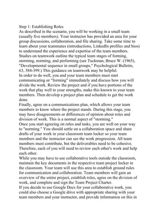 Step 1: Establishing Roles
As described in the scenario, you will be working in a small team
(usually five members). Your instructor has provided an area for your
group discussions, collaboration, and file sharing. Take some time to
learn about your teammates (introductions, LinkedIn profiles and bios)
to understand the experience and expertise of the team members.
Studies on teamwork outline the typical team stages of forming,
storming, norming, and performing (see Tuckman, Bruce W. (1965),
"Developmental sequence in small groups," Psychological Bulletin,
63, 384-399.) This guidance on teamwork may be helpful.
In order to do well, you and your team members must start
communicating or "forming" immediately and discuss how you will
divide the work. Review the project and if you have portions of the
work that play well to your strengths, make this known to your team
members. Then develop a project plan and schedule to get the work
done.
Finally, agree on a communications plan, which allows your team
members to know where the project stands. During this stage, you
may have disagreements or differences of opinion about roles and
division of work. This is a normal aspect of "storming."
Once you start agreeing on roles and tasks, you are well on your way
to "norming." You should settle on a collaboration space and share
drafts of your work in your classroom team locker so your team
members and the instructor can see the work progression. All team
members must contribute, but the deliverables need to be cohesive.
Therefore, each of you will need to review each other's work and help
each other.
While you may have to use collaborative tools outside the classroom,
maintain the key documents in the respective team project locker in
the classroom. Your team will use this area to establish ground rules
for communication and collaboration. Team members will gain an
overview of the entire project, establish roles, agree on the division of
work, and complete and sign the Team Project Charter.
If you decide to use Google Docs for your collaborative work, you
could also choose a Google drive with appropriate sharing with your
team members and your instructor, and provide information on this in
 