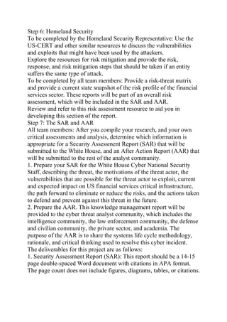 Step 6: Homeland Security
To be completed by the Homeland Security Representative: Use the
US-CERT and other similar resources to discuss the vulnerabilities
and exploits that might have been used by the attackers.
Explore the resources for risk mitigation and provide the risk,
response, and risk mitigation steps that should be taken if an entity
suffers the same type of attack.
To be completed by all team members: Provide a risk-threat matrix
and provide a current state snapshot of the risk profile of the financial
services sector. These reports will be part of an overall risk
assessment, which will be included in the SAR and AAR.
Review and refer to this risk assessment resource to aid you in
developing this section of the report.
Step 7: The SAR and AAR
All team members: After you compile your research, and your own
critical assessments and analysis, determine which information is
appropriate for a Security Assessment Report (SAR) that will be
submitted to the White House, and an After Action Report (AAR) that
will be submitted to the rest of the analyst community.
1. Prepare your SAR for the White House Cyber National Security
Staff, describing the threat, the motivations of the threat actor, the
vulnerabilities that are possible for the threat actor to exploit, current
and expected impact on US financial services critical infrastructure,
the path forward to eliminate or reduce the risks, and the actions taken
to defend and prevent against this threat in the future.
2. Prepare the AAR. This knowledge management report will be
provided to the cyber threat analyst community, which includes the
intelligence community, the law enforcement community, the defense
and civilian community, the private sector, and academia. The
purpose of the AAR is to share the systems life cycle methodology,
rationale, and critical thinking used to resolve this cyber incident.
The deliverables for this project are as follows:
1. Security Assessment Report (SAR): This report should be a 14-15
page double-spaced Word document with citations in APA format.
The page count does not include figures, diagrams, tables, or citations.
 