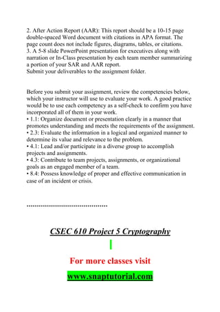 2. After Action Report (AAR): This report should be a 10-15 page
double-spaced Word document with citations in APA format. The
page count does not include figures, diagrams, tables, or citations.
3. A 5-8 slide PowerPoint presentation for executives along with
narration or In-Class presentation by each team member summarizing
a portion of your SAR and AAR report.
Submit your deliverables to the assignment folder.
Before you submit your assignment, review the competencies below,
which your instructor will use to evaluate your work. A good practice
would be to use each competency as a self-check to confirm you have
incorporated all of them in your work.
• 1.1: Organize document or presentation clearly in a manner that
promotes understanding and meets the requirements of the assignment.
• 2.3: Evaluate the information in a logical and organized manner to
determine its value and relevance to the problem.
• 4.1: Lead and/or participate in a diverse group to accomplish
projects and assignments.
• 4.3: Contribute to team projects, assignments, or organizational
goals as an engaged member of a team.
• 8.4: Possess knowledge of proper and effective communication in
case of an incident or crisis.
****************************************
CSEC 610 Project 5 Cryptography
For more classes visit
www.snaptutorial.com
 