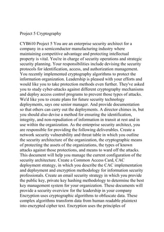 Project 5 Cryptography
CYB610 Project 5 You are an enterprise security architect for a
company in a semiconductor manufacturing industry where
maintaining competitive advantage and protecting intellectual
property is vital. You're in charge of security operations and strategic
security planning. Your responsibilities include devising the security
protocols for identification, access, and authorization management.
You recently implemented cryptography algorithms to protect the
information organization. Leadership is pleased with your efforts and
would like you to take protection methods even further. They've asked
you to study cyber-attacks against different cryptography mechanisms
and deploy access control programs to prevent those types of attacks.
We'd like you to create plans for future security technology
deployments, says one senior manager. And provide documentation
so that others can carry out the deployments. A director chimes in, but
you should also devise a method for ensuring the identification,
integrity, and non-repudiation of information in transit at rest and in
use within the organization. As the enterprise security architect, you
are responsible for providing the following deliverables. Create a
network security vulnerability and threat table in which you outline
the security architecture of the organization, the cryptographic means
of protecting the assets of the organizations, the types of known
attacks against those protections, and means to ward off the attacks.
This document will help you manage the current configuration of the
security architecture. Create a Common Access Card, CAC
deployment strategy, in which you describe the CAC implementation
and deployment and encryption methodology for information security
professionals. Create an email security strategy in which you provide
the public key, private key hashing methodology to determine the best
key management system for your organization. These documents will
provide a security overview for the leadership in your company
Encryption uses cryptographic algorithms to obfuscate data. These
complex algorithms transform data from human readable plaintext
into encrypted cipher text. Encryption uses the principles of
 