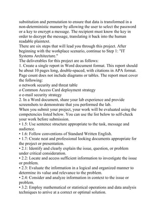 substitution and permutation to ensure that data is transformed in a
non-deterministic manner by allowing the user to select the password
or a key to encrypt a message. The recipient must know the key in
order to decrypt the message, translating it back into the human
readable plaintext.
There are six steps that will lead you through this project. After
beginning with the workplace scenario, continue to Step 1: "IT
Systems Architecture."
The deliverables for this project are as follows:
1. Create a single report in Word document format. This report should
be about 10 pages long, double-spaced, with citations in APA format.
Page count does not include diagrams or tables. The report must cover
the following:
o network security and threat table
o Common Access Card deployment strategy
o e-mail security strategy
2. In a Word document, share your lab experience and provide
screenshots to demonstrate that you performed the lab.
When you submit your project, your work will be evaluated using the
competencies listed below. You can use the list below to self-check
your work before submission.
• 1.5: Use sentence structure appropriate to the task, message and
audience.
• 1.6: Follow conventions of Standard Written English.
• 1.7: Create neat and professional looking documents appropriate for
the project or presentation.
• 2.1: Identify and clearly explain the issue, question, or problem
under critical consideration.
• 2.2: Locate and access sufficient information to investigate the issue
or problem.
• 2.3: Evaluate the information in a logical and organized manner to
determine its value and relevance to the problem.
• 2.4: Consider and analyze information in context to the issue or
problem.
• 3.2: Employ mathematical or statistical operations and data analysis
techniques to arrive at a correct or optimal solution.
 