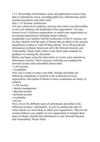 • 5.1: Knowledge of procedures, tools, and applications used to keep
data or information secure, including public key infrastructure, point-
to-point encryption, and smart cards.
Step 1: IT Systems Architecture
You are a senior-level employee and you must tailor your deliverables
to suit your audience: the leadership of the organization. You may
choose to use a fictitious organization, or model your organization on
an existing organization, including proper citations.
Leadership is not familiar with the architecture of the IT systems, nor
are they familiar with the types of threats that are likely or the security
mechanisms in place to ward off those threats. You will provide this
information in tabular format and call it the Network Security and
Vulnerability Threat Table. Refer to this threat table template for
guidance on creating this document.
Before you begin, select the links below to review some material on
information security. These resources will help you complete the
network security and vulnerability threat table.
• LAN security
• Availability
Now you’re ready to create your table. Include and define the
following components of security in the architecture of your
organization, and explain if threats to these components are likely, or
unlikely:
• LAN security
• identity management
• physical security
• personal security
• availability
• privacy
Next, review the different types of cyberattacks described in the
following resource: cyberattacks. As you’re reading take note of
which attacks are most likely to affect your organization. Then list the
security defenses you employ in your organization to mitigate these
types of attacks. Include this information in your Network Security
and Vulnerability Threat Table.
 