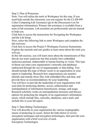 Step 2: Plan of Protection
Note: You will utilize the tools in Workspace for this step. If you
need help outside the classroom, you can register for the CLAB 699
Cyber Computing Lab Assistance (go to the Discussions List for
registration information). Primary lab assistance is available from a
team of lab assistants. Lab assistants are professionals and are trained
to help you.
Click here to access the instructions for Navigating the Workspace
and the Lab Setup.
Next, select the following link to enter Workspace and complete the
lab exercises.
Click here to access the Project 5 Workspace Exercise Instructions.
Explore the tutorials and user guides to learn more about the tools you
will use.
In this lab exercise, you will learn more about the transmission of files
that do not seem suspicious but that actually have embedded
malicious payload, undetectable to human hearing or vision. This type
of threat can enter your organization’s networks and databases
undetected through the use of steganography or data hiding. You
should include this type of threat vector to an organization in your
report to leadership. Research how organizations can monitor,
identify and remedy those files with embedded files and data, and
provide these as recommendations for your leadership.
You will have to provide the leadership of your organization with
your plan for protecting identity, access, authorization and
nonrepudiation of information transmission, storage, and usage.
Research scholarly works on nonrepudiation measures and discuss
options for protecting the integrity of an organization's information
assets, which include files, networks, databases, and e-mail, and
include this in your lab report.
Step 3: Data Hiding Technologies
You will describe to your organization the various cryptographic
means of protecting its assets. Select the links below to review
encryption techniques and encryption technologies, then provide your
organization with a brief overview of each.
Encryption Technologies
 