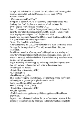 background information on access control and the various encryption
schemas associated with the Common Access Card (CAC):
• Access control
• Common access Card (CAC)
You plan to deploy CAC to the company and you are tasked with
devising that CAC deployment strategy, which includes the
cryptographic solutions used with the CAC.
In the Common Access Card Deployment Strategy final deliverable,
describe how identity management would be a part of your overall
security program and your CAC deployment plan:
Create your Common Access Card Deployment Strategy and include
it in your submission to the organization.
Step 6: The Email Security Strategy
After completing the CAC, your next step is to build the Secure Email
Strategy for the organization. You will present this tool to your
leadership.
Provide an overview of the types of public-private key pairing, and
show how this provides authentication and nonrepudiation. You will
also add hashing, and describe how this added security benefit ensures
the integrity of messaging.
Begin preparing your strategy by reviewing the following resources
that will aid you in becoming well informed on encryption
technologies for e-mail:
• Public Key Infrastructure (PKI)
• iOS encryption
• Blackberry encryption
Then start developing your strategy. Define these strong encryption
technologies as general principles in secure email:
Pretty Good Policy (PGP algorithm)
• GNU Privacy Guard (GPG)
• Public Key Infrastructure (PKI)
• Digital signature
• Mobile device encryption (e.g., iOS encryption and Blackberry
encryption)
In your report, also consider how the use of smart card readers tied to
computer systems might be beneficial in the future enhancements to
 