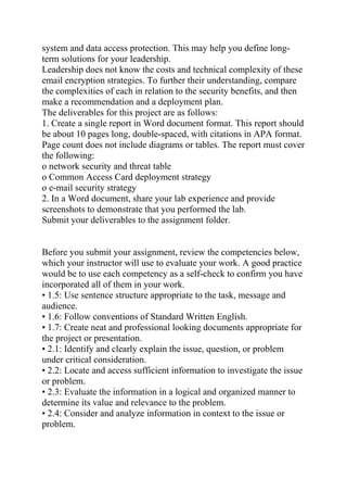 system and data access protection. This may help you define long-
term solutions for your leadership.
Leadership does not know the costs and technical complexity of these
email encryption strategies. To further their understanding, compare
the complexities of each in relation to the security benefits, and then
make a recommendation and a deployment plan.
The deliverables for this project are as follows:
1. Create a single report in Word document format. This report should
be about 10 pages long, double-spaced, with citations in APA format.
Page count does not include diagrams or tables. The report must cover
the following:
o network security and threat table
o Common Access Card deployment strategy
o e-mail security strategy
2. In a Word document, share your lab experience and provide
screenshots to demonstrate that you performed the lab.
Submit your deliverables to the assignment folder.
Before you submit your assignment, review the competencies below,
which your instructor will use to evaluate your work. A good practice
would be to use each competency as a self-check to confirm you have
incorporated all of them in your work.
• 1.5: Use sentence structure appropriate to the task, message and
audience.
• 1.6: Follow conventions of Standard Written English.
• 1.7: Create neat and professional looking documents appropriate for
the project or presentation.
• 2.1: Identify and clearly explain the issue, question, or problem
under critical consideration.
• 2.2: Locate and access sufficient information to investigate the issue
or problem.
• 2.3: Evaluate the information in a logical and organized manner to
determine its value and relevance to the problem.
• 2.4: Consider and analyze information in context to the issue or
problem.
 