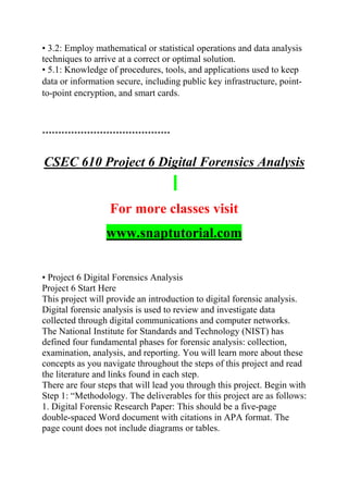 • 3.2: Employ mathematical or statistical operations and data analysis
techniques to arrive at a correct or optimal solution.
• 5.1: Knowledge of procedures, tools, and applications used to keep
data or information secure, including public key infrastructure, point-
to-point encryption, and smart cards.
****************************************
CSEC 610 Project 6 Digital Forensics Analysis
For more classes visit
www.snaptutorial.com
• Project 6 Digital Forensics Analysis
Project 6 Start Here
This project will provide an introduction to digital forensic analysis.
Digital forensic analysis is used to review and investigate data
collected through digital communications and computer networks.
The National Institute for Standards and Technology (NIST) has
defined four fundamental phases for forensic analysis: collection,
examination, analysis, and reporting. You will learn more about these
concepts as you navigate throughout the steps of this project and read
the literature and links found in each step.
There are four steps that will lead you through this project. Begin with
Step 1: “Methodology. The deliverables for this project are as follows:
1. Digital Forensic Research Paper: This should be a five-page
double-spaced Word document with citations in APA format. The
page count does not include diagrams or tables.
 