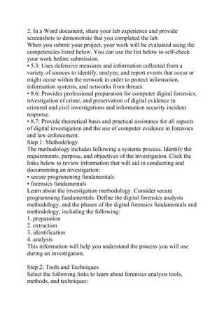 2. In a Word document, share your lab experience and provide
screenshots to demonstrate that you completed the lab.
When you submit your project, your work will be evaluated using the
competencies listed below. You can use the list below to self-check
your work before submission.
• 5.3: Uses defensive measures and information collected from a
variety of sources to identify, analyze, and report events that occur or
might occur within the network in order to protect information,
information systems, and networks from threats.
• 8.6: Provides professional preparation for computer digital forensics,
investigation of crime, and preservation of digital evidence in
criminal and civil investigations and information security incident
response.
• 8.7: Provide theoretical basis and practical assistance for all aspects
of digital investigation and the use of computer evidence in forensics
and law enforcement.
Step 1: Methodology
The methodology includes following a systems process. Identify the
requirements, purpose, and objectives of the investigation. Click the
links below to review information that will aid in conducting and
documenting an investigation:
• secure programming fundamentals
• forensics fundamentals
Learn about the investigation methodology. Consider secure
programming fundamentals. Define the digital forensics analysis
methodology, and the phases of the digital forensics fundamentals and
methodology, including the following:
1. preparation
2. extraction
3. identification
4. analysis
This information will help you understand the process you will use
during an investigation.
Step 2: Tools and Techniques
Select the following links to learn about forensics analysis tools,
methods, and techniques:
 