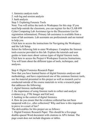 1. forensics analysis tools
2. web log and session analysis
3. hash analysis
Step 3: Exploring Forensic Tools
Note: You will utilize the tools in Workspace for this step. If you
need help outside the classroom, you can register for the CLAB 699
Cyber Computing Lab Assistance (go to the Discussions List for
registration information). Primary lab assistance is available from a
team of lab assistants. Lab assistants are professionals and are trained
to help you.
Click here to access the instructions for Navigating the Workspace
and the Lab Setup.
Select the following link to enter Workspace. Complete the forensic
tools exercise provided in this lab. Explore the tutorials and user
guides to learn more about various types of digital forensic tools.
Click here to access the Project 6 Workspace Exercise Instructions.
You will learn about the different types of tools, techniques, and
analyses.
Step 4: Digital Forensics Research Paper
Now that you have learned basics of digital forensics analyses and
methodology, and have experienced one of the common forensic tools,
use the material presented in this project as well as research you've
conducted outside of the course materials to write a research paper
that addresses the following:
1. digital forensic methodology
2. the importance of using forensic tools to collect and analyze
evidence (e.g., FTK Imager and EnCase)
3. hashing in the context of digital forensics
4. How do you ensure that the evidence collected has not been
tampered with (i.e., after collection)? Why and how is this important
to prove in a court of law?
The deliverables for this project are as follows:
1. Digital Forensic Research Paper: This should be a five-page
double-spaced Word document with citations in APA format. The
page count does not include diagrams or tables.
 