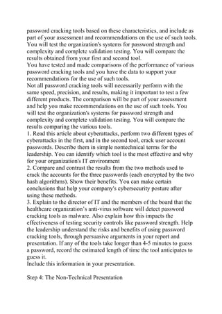 password cracking tools based on these characteristics, and include as
part of your assessment and recommendations on the use of such tools.
You will test the organization's systems for password strength and
complexity and complete validation testing. You will compare the
results obtained from your first and second tool.
You have tested and made comparisons of the performance of various
password cracking tools and you have the data to support your
recommendations for the use of such tools.
Not all password cracking tools will necessarily perform with the
same speed, precision, and results, making it important to test a few
different products. The comparison will be part of your assessment
and help you make recommendations on the use of such tools. You
will test the organization's systems for password strength and
complexity and complete validation testing. You will compare the
results comparing the various tools.
1. Read this article about cyberattacks, perform two different types of
cyberattacks in the first, and in the second tool, crack user account
passwords. Describe them in simple nontechnical terms for the
leadership. You can identify which tool is the most effective and why
for your organization's IT environment
2. Compare and contrast the results from the two methods used to
crack the accounts for the three passwords (each encrypted by the two
hash algorithms). Show their benefits. You can make certain
conclusions that help your company's cybersecurity posture after
using these methods.
3. Explain to the director of IT and the members of the board that the
healthcare organization’s anti-virus software will detect password
cracking tools as malware. Also explain how this impacts the
effectiveness of testing security controls like password strength. Help
the leadership understand the risks and benefits of using password
cracking tools, through persuasive arguments in your report and
presentation. If any of the tools take longer than 4-5 minutes to guess
a password, record the estimated length of time the tool anticipates to
guess it.
Include this information in your presentation.
Step 4: The Non-Technical Presentation
 