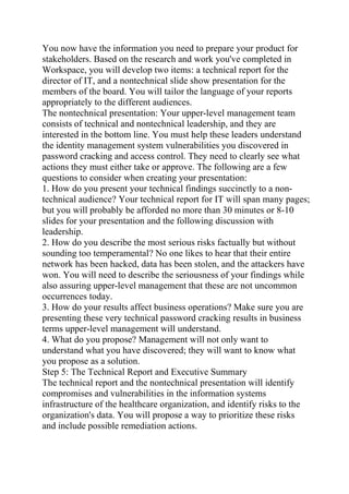 You now have the information you need to prepare your product for
stakeholders. Based on the research and work you've completed in
Workspace, you will develop two items: a technical report for the
director of IT, and a nontechnical slide show presentation for the
members of the board. You will tailor the language of your reports
appropriately to the different audiences.
The nontechnical presentation: Your upper-level management team
consists of technical and nontechnical leadership, and they are
interested in the bottom line. You must help these leaders understand
the identity management system vulnerabilities you discovered in
password cracking and access control. They need to clearly see what
actions they must either take or approve. The following are a few
questions to consider when creating your presentation:
1. How do you present your technical findings succinctly to a non-
technical audience? Your technical report for IT will span many pages;
but you will probably be afforded no more than 30 minutes or 8-10
slides for your presentation and the following discussion with
leadership.
2. How do you describe the most serious risks factually but without
sounding too temperamental? No one likes to hear that their entire
network has been hacked, data has been stolen, and the attackers have
won. You will need to describe the seriousness of your findings while
also assuring upper-level management that these are not uncommon
occurrences today.
3. How do your results affect business operations? Make sure you are
presenting these very technical password cracking results in business
terms upper-level management will understand.
4. What do you propose? Management will not only want to
understand what you have discovered; they will want to know what
you propose as a solution.
Step 5: The Technical Report and Executive Summary
The technical report and the nontechnical presentation will identify
compromises and vulnerabilities in the information systems
infrastructure of the healthcare organization, and identify risks to the
organization's data. You will propose a way to prioritize these risks
and include possible remediation actions.
 