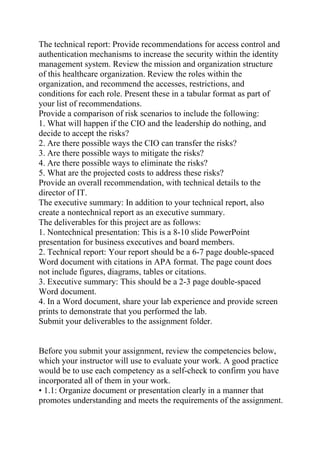 The technical report: Provide recommendations for access control and
authentication mechanisms to increase the security within the identity
management system. Review the mission and organization structure
of this healthcare organization. Review the roles within the
organization, and recommend the accesses, restrictions, and
conditions for each role. Present these in a tabular format as part of
your list of recommendations.
Provide a comparison of risk scenarios to include the following:
1. What will happen if the CIO and the leadership do nothing, and
decide to accept the risks?
2. Are there possible ways the CIO can transfer the risks?
3. Are there possible ways to mitigate the risks?
4. Are there possible ways to eliminate the risks?
5. What are the projected costs to address these risks?
Provide an overall recommendation, with technical details to the
director of IT.
The executive summary: In addition to your technical report, also
create a nontechnical report as an executive summary.
The deliverables for this project are as follows:
1. Nontechnical presentation: This is a 8-10 slide PowerPoint
presentation for business executives and board members.
2. Technical report: Your report should be a 6-7 page double-spaced
Word document with citations in APA format. The page count does
not include figures, diagrams, tables or citations.
3. Executive summary: This should be a 2-3 page double-spaced
Word document.
4. In a Word document, share your lab experience and provide screen
prints to demonstrate that you performed the lab.
Submit your deliverables to the assignment folder.
Before you submit your assignment, review the competencies below,
which your instructor will use to evaluate your work. A good practice
would be to use each competency as a self-check to confirm you have
incorporated all of them in your work.
• 1.1: Organize document or presentation clearly in a manner that
promotes understanding and meets the requirements of the assignment.
 