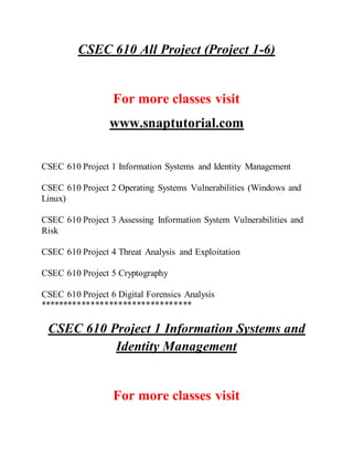 CSEC 610 All Project (Project 1-6)
For more classes visit
www.snaptutorial.com
CSEC 610 Project 1 Information Systems and Identity Management
CSEC 610 Project 2 Operating Systems Vulnerabilities (Windows and
Linux)
CSEC 610 Project 3 Assessing Information System Vulnerabilities and
Risk
CSEC 610 Project 4 Threat Analysis and Exploitation
CSEC 610 Project 5 Cryptography
CSEC 610 Project 6 Digital Forensics Analysis
*********************************
CSEC 610 Project 1 Information Systems and
Identity Management
For more classes visit
 