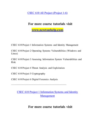CSEC 610 All Project (Project 1-6)
For more course tutorials visit
www.newtonhelp.com
CSEC 610 Project 1 Information Systems and Identity Management
CSEC 610 Project 2 Operating Systems Vulnerabilities (Windows and
Linux)
CSEC 610 Project 3 Assessing Information System Vulnerabilities and
Risk
CSEC 610 Project 4 Threat Analysis and Exploitation
CSEC 610 Project 5 Cryptography
CSEC 610 Project 6 Digital Forensics Analysis
---------------------------------------------------------------------------------------------------------
CSEC 610 Project 1 Information Systems and Identity
Management
For more course tutorials visit
 