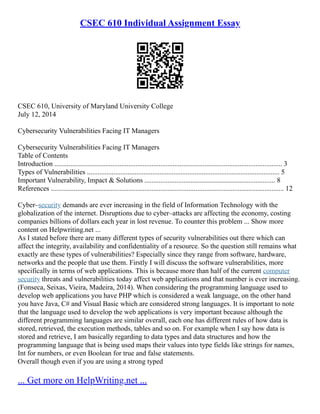 CSEC 610 Individual Assignment Essay
CSEC 610, University of Maryland University College
July 12, 2014
Cybersecurity Vulnerabilities Facing IT Managers
Cybersecurity Vulnerabilities Facing IT Managers
Table of Contents
Introduction ................................................................................................................................. 3
Types of Vulnerabilities ............................................................................................................. 5
Important Vulnerability, Impact & Solutions .......................................................................... 8
References .................................................................................................................................... 12
Cyber–security demands are ever increasing in the field of Information Technology with the
globalization of the internet. Disruptions due to cyber–attacks are affecting the economy, costing
companies billions of dollars each year in lost revenue. To counter this problem ... Show more
content on Helpwriting.net ...
As I stated before there are many different types of security vulnerabilities out there which can
affect the integrity, availability and confidentiality of a resource. So the question still remains what
exactly are these types of vulnerabilities? Especially since they range from software, hardware,
networks and the people that use them. Firstly I will discuss the software vulnerabilities, more
specifically in terms of web applications. This is because more than half of the current computer
security threats and vulnerabilities today affect web applications and that number is ever increasing.
(Fonseca, Seixas, Vieira, Madeira, 2014). When considering the programming language used to
develop web applications you have PHP which is considered a weak language, on the other hand
you have Java, C# and Visual Basic which are considered strong languages. It is important to note
that the language used to develop the web applications is very important because although the
different programming languages are similar overall, each one has different rules of how data is
stored, retrieved, the execution methods, tables and so on. For example when I say how data is
stored and retrieve, I am basically regarding to data types and data structures and how the
programming language that is being used maps their values into type fields like strings for names,
Int for numbers, or even Boolean for true and false statements.
Overall though even if you are using a strong typed
... Get more on HelpWriting.net ...
 