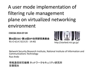 A user mode implementation of
filtering rule management
plane on virtualized networking
environment
Network Security Research Institute, National Institute of Information and
Communications Technology
Ruo Ando
情報通信研究機構 ネットワークセキュリティ研究所
安藤類央
CSEC66 2014-07-04
第66回CSEC・第10回SPT合同研究発表会
セッションC-5(13:25 - 14:40) http://starbed.nict.go.jp/
 