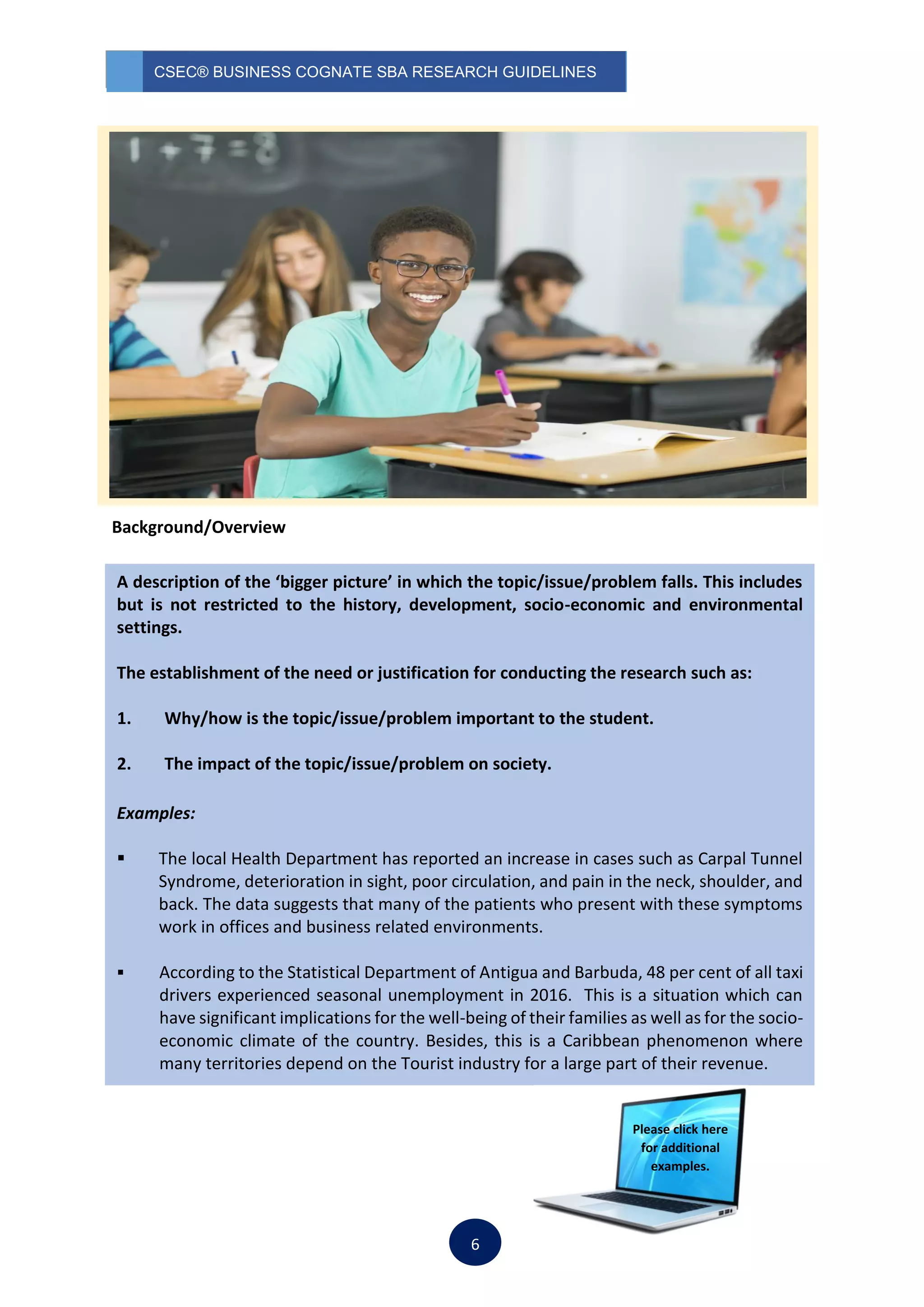 CSEC® BUSINESS COGNATE SBA RESEARCH GUIDELINES
6
Background/Overview
A description of the ‘bigger picture’ in which the topic/issue/problem falls. This includes
but is not restricted to the history, development, socio-economic and environmental
settings.
The establishment of the need or justification for conducting the research such as:
1. Why/how is the topic/issue/problem important to the student.
2. The impact of the topic/issue/problem on society.
Examples:
 The local Health Department has reported an increase in cases such as Carpal Tunnel
Syndrome, deterioration in sight, poor circulation, and pain in the neck, shoulder, and
back. The data suggests that many of the patients who present with these symptoms
work in offices and business related environments.
 According to the Statistical Department of Antigua and Barbuda, 48 per cent of all taxi
drivers experienced seasonal unemployment in 2016. This is a situation which can
have significant implications for the well-being of their families as well as for the socio-
economic climate of the country. Besides, this is a Caribbean phenomenon where
many territories depend on the Tourist industry for a large part of their revenue.
Please click here
for additional
examples.
 