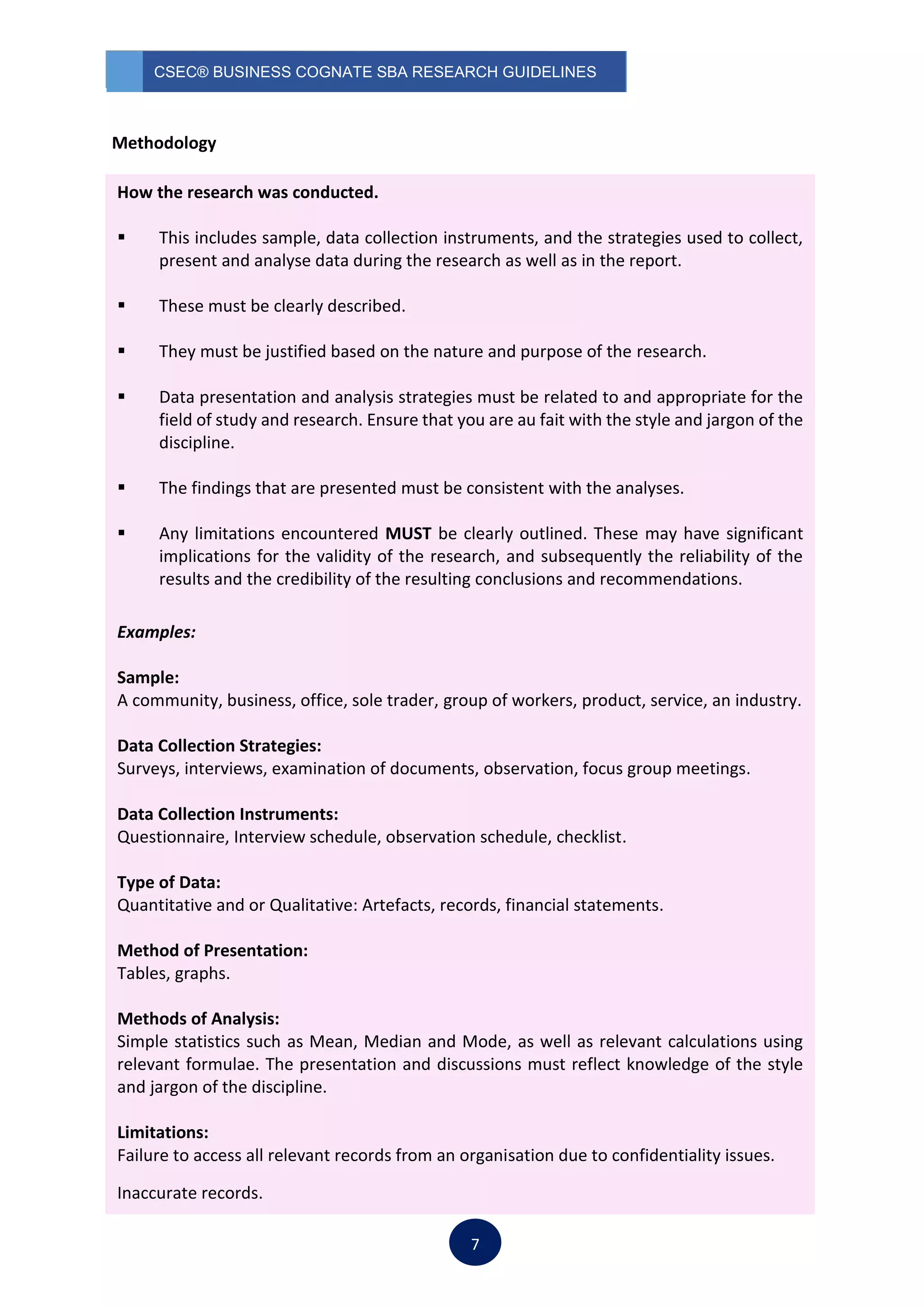 CSEC® BUSINESS COGNATE SBA RESEARCH GUIDELINES
7
Methodology
How the research was conducted.
 This includes sample, data collection instruments, and the strategies used to collect,
present and analyse data during the research as well as in the report.
 These must be clearly described.
 They must be justified based on the nature and purpose of the research.
 Data presentation and analysis strategies must be related to and appropriate for the
field of study and research. Ensure that you are au fait with the style and jargon of the
discipline.
 The findings that are presented must be consistent with the analyses.
 Any limitations encountered MUST be clearly outlined. These may have significant
implications for the validity of the research, and subsequently the reliability of the
results and the credibility of the resulting conclusions and recommendations.
Examples:
Sample:
A community, business, office, sole trader, group of workers, product, service, an industry.
Data Collection Strategies:
Surveys, interviews, examination of documents, observation, focus group meetings.
Data Collection Instruments:
Questionnaire, Interview schedule, observation schedule, checklist.
Type of Data:
Quantitative and or Qualitative: Artefacts, records, financial statements.
Method of Presentation:
Tables, graphs.
Methods of Analysis:
Simple statistics such as Mean, Median and Mode, as well as relevant calculations using
relevant formulae. The presentation and discussions must reflect knowledge of the style
and jargon of the discipline.
Limitations:
Failure to access all relevant records from an organisation due to confidentiality issues.
Inaccurate records.
 