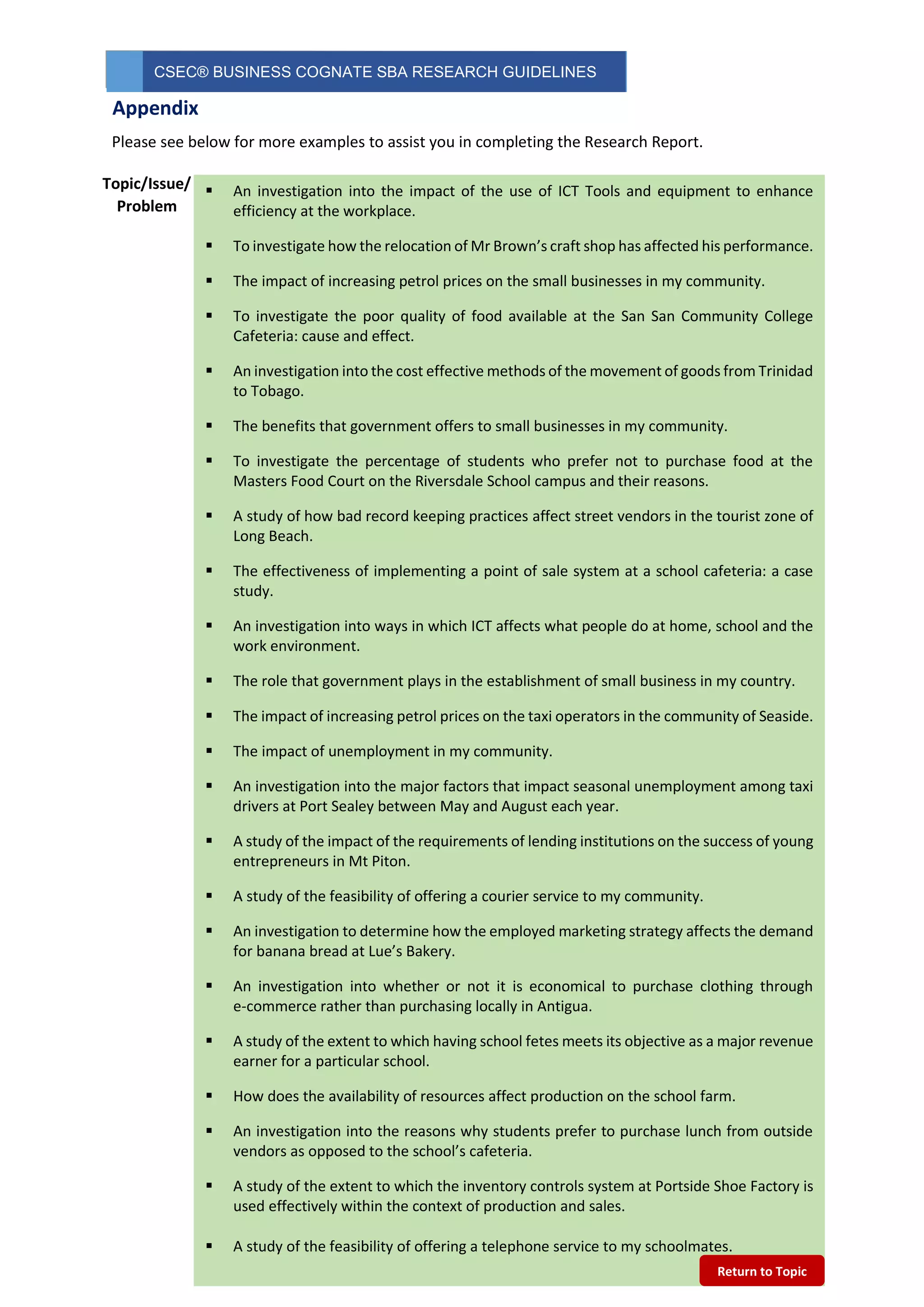 CSEC® BUSINESS COGNATE SBA RESEARCH GUIDELINES
1
0
Please see below for more examples to assist you in completing the Research Report.
 An investigation into the impact of the use of ICT Tools and equipment to enhance
efficiency at the workplace.
 To investigate how the relocation of Mr Brown’s craft shop has affected his performance.
 The impact of increasing petrol prices on the small businesses in my community.
 To investigate the poor quality of food available at the San San Community College
Cafeteria: cause and effect.
 An investigation into the cost effective methods of the movement of goods from Trinidad
to Tobago.
 The benefits that government offers to small businesses in my community.
 To investigate the percentage of students who prefer not to purchase food at the
Masters Food Court on the Riversdale School campus and their reasons.
 A study of how bad record keeping practices affect street vendors in the tourist zone of
Long Beach.
 The effectiveness of implementing a point of sale system at a school cafeteria: a case
study.
 An investigation into ways in which ICT affects what people do at home, school and the
work environment.
 The role that government plays in the establishment of small business in my country.
 The impact of increasing petrol prices on the taxi operators in the community of Seaside.
 The impact of unemployment in my community.
 An investigation into the major factors that impact seasonal unemployment among taxi
drivers at Port Sealey between May and August each year.
 A study of the impact of the requirements of lending institutions on the success of young
entrepreneurs in Mt Piton.
 A study of the feasibility of offering a courier service to my community.
 An investigation to determine how the employed marketing strategy affects the demand
for banana bread at Lue’s Bakery.
 An investigation into whether or not it is economical to purchase clothing through
e-commerce rather than purchasing locally in Antigua.
 A study of the extent to which having school fetes meets its objective as a major revenue
earner for a particular school.
 How does the availability of resources affect production on the school farm.
 An investigation into the reasons why students prefer to purchase lunch from outside
vendors as opposed to the school’s cafeteria.
 A study of the extent to which the inventory controls system at Portside Shoe Factory is
used effectively within the context of production and sales.
 A study of the feasibility of offering a telephone service to my schoolmates.
Topic/Issue/
Problem
Appendix
Return to Topic
 