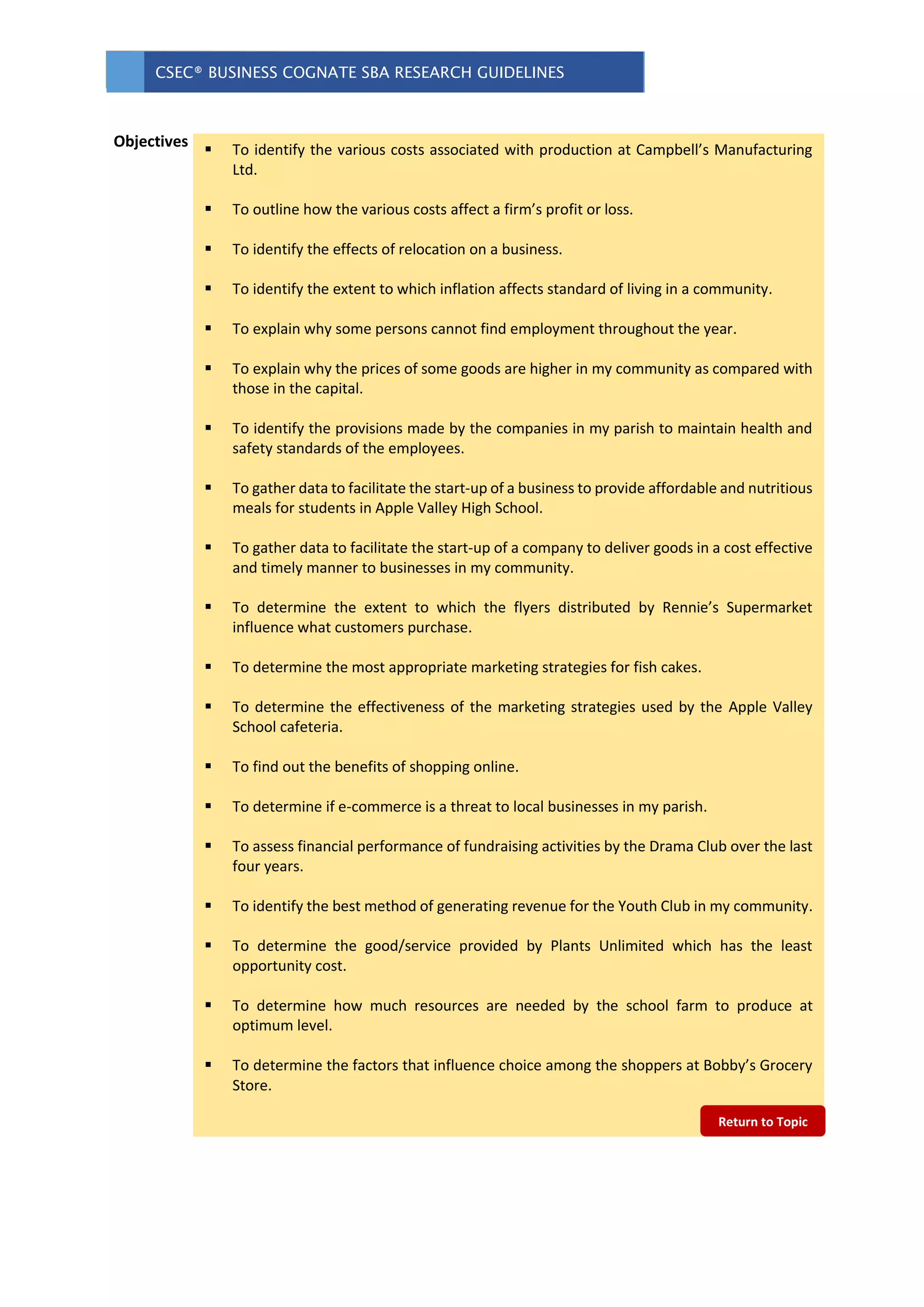 CSEC® BUSINESS COGNATE SBA RESEARCH GUIDELINES
 To identify the various costs associated with production at Campbell’s Manufacturing
Ltd.
 To outline how the various costs affect a firm’s profit or loss.
 To identify the effects of relocation on a business.
 To identify the extent to which inflation affects standard of living in a community.
 To explain why some persons cannot find employment throughout the year.
 To explain why the prices of some goods are higher in my community as compared with
those in the capital.
 To identify the provisions made by the companies in my parish to maintain health and
safety standards of the employees.
 To gather data to facilitate the start-up of a business to provide affordable and nutritious
meals for students in Apple Valley High School.
 To gather data to facilitate the start-up of a company to deliver goods in a cost effective
and timely manner to businesses in my community.
 To determine the extent to which the flyers distributed by Rennie’s Supermarket
influence what customers purchase.
 To determine the most appropriate marketing strategies for fish cakes.
 To determine the effectiveness of the marketing strategies used by the Apple Valley
School cafeteria.
 To find out the benefits of shopping online.
 To determine if e-commerce is a threat to local businesses in my parish.
 To assess financial performance of fundraising activities by the Drama Club over the last
four years.
 To identify the best method of generating revenue for the Youth Club in my community.
 To determine the good/service provided by Plants Unlimited which has the least
opportunity cost.
 To determine how much resources are needed by the school farm to produce at
optimum level.
 To determine the factors that influence choice among the shoppers at Bobby’s Grocery
Store.
Objectives
Return to Topic
 