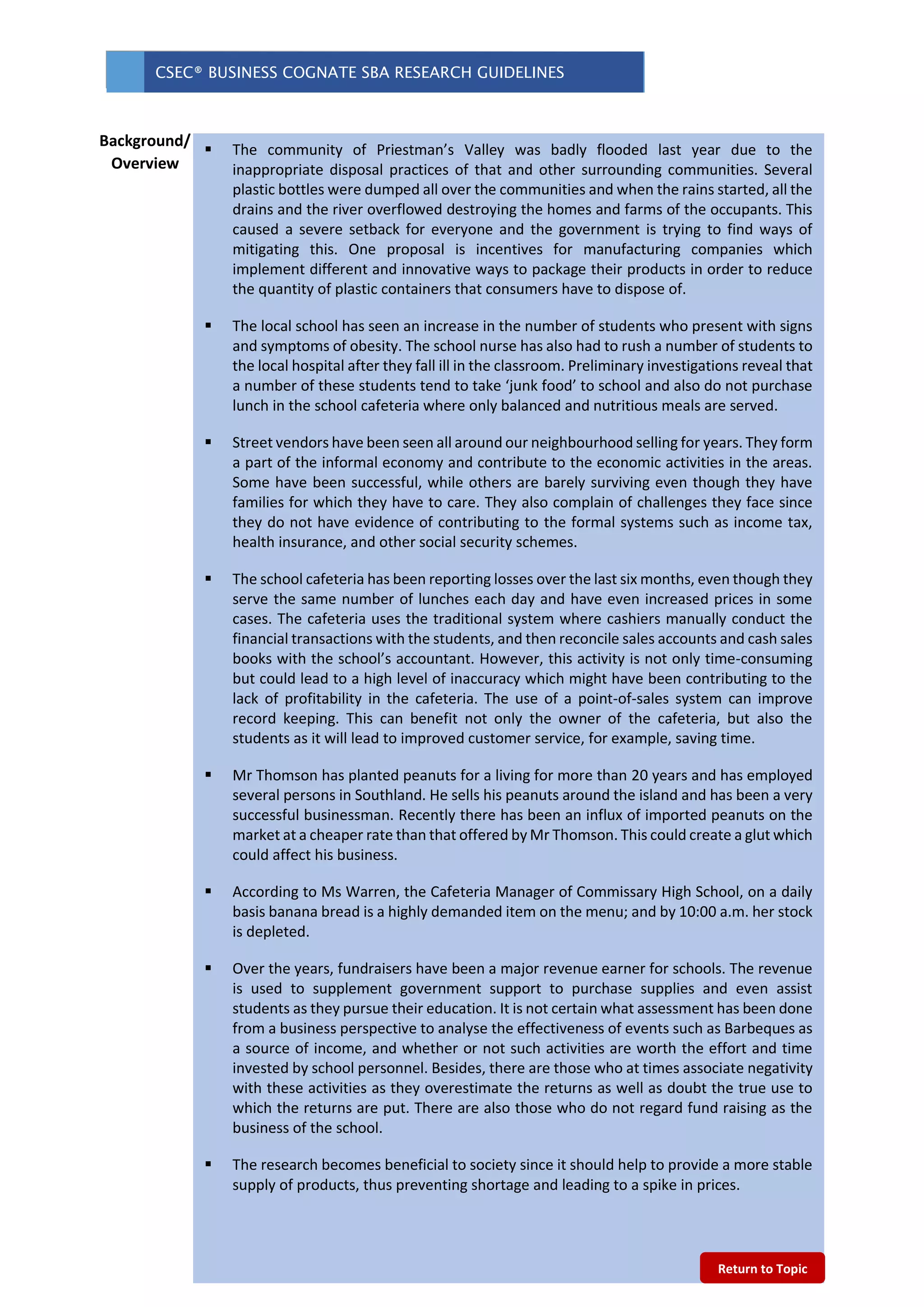 CSEC® BUSINESS COGNATE SBA RESEARCH GUIDELINES
 The community of Priestman’s Valley was badly flooded last year due to the
inappropriate disposal practices of that and other surrounding communities. Several
plastic bottles were dumped all over the communities and when the rains started, all the
drains and the river overflowed destroying the homes and farms of the occupants. This
caused a severe setback for everyone and the government is trying to find ways of
mitigating this. One proposal is incentives for manufacturing companies which
implement different and innovative ways to package their products in order to reduce
the quantity of plastic containers that consumers have to dispose of.
 The local school has seen an increase in the number of students who present with signs
and symptoms of obesity. The school nurse has also had to rush a number of students to
the local hospital after they fall ill in the classroom. Preliminary investigations reveal that
a number of these students tend to take ‘junk food’ to school and also do not purchase
lunch in the school cafeteria where only balanced and nutritious meals are served.
 Street vendors have been seen all around our neighbourhood selling for years. They form
a part of the informal economy and contribute to the economic activities in the areas.
Some have been successful, while others are barely surviving even though they have
families for which they have to care. They also complain of challenges they face since
they do not have evidence of contributing to the formal systems such as income tax,
health insurance, and other social security schemes.
 The school cafeteria has been reporting losses over the last six months, even though they
serve the same number of lunches each day and have even increased prices in some
cases. The cafeteria uses the traditional system where cashiers manually conduct the
financial transactions with the students, and then reconcile sales accounts and cash sales
books with the school’s accountant. However, this activity is not only time-consuming
but could lead to a high level of inaccuracy which might have been contributing to the
lack of profitability in the cafeteria. The use of a point-of-sales system can improve
record keeping. This can benefit not only the owner of the cafeteria, but also the
students as it will lead to improved customer service, for example, saving time.
 Mr Thomson has planted peanuts for a living for more than 20 years and has employed
several persons in Southland. He sells his peanuts around the island and has been a very
successful businessman. Recently there has been an influx of imported peanuts on the
market at a cheaper rate than that offered by Mr Thomson. This could create a glut which
could affect his business.
 According to Ms Warren, the Cafeteria Manager of Commissary High School, on a daily
basis banana bread is a highly demanded item on the menu; and by 10:00 a.m. her stock
is depleted.
 Over the years, fundraisers have been a major revenue earner for schools. The revenue
is used to supplement government support to purchase supplies and even assist
students as they pursue their education. It is not certain what assessment has been done
from a business perspective to analyse the effectiveness of events such as Barbeques as
a source of income, and whether or not such activities are worth the effort and time
invested by school personnel. Besides, there are those who at times associate negativity
with these activities as they overestimate the returns as well as doubt the true use to
which the returns are put. There are also those who do not regard fund raising as the
business of the school.
 The research becomes beneficial to society since it should help to provide a more stable
supply of products, thus preventing shortage and leading to a spike in prices.
Background/
Overview
Return to Topic
 