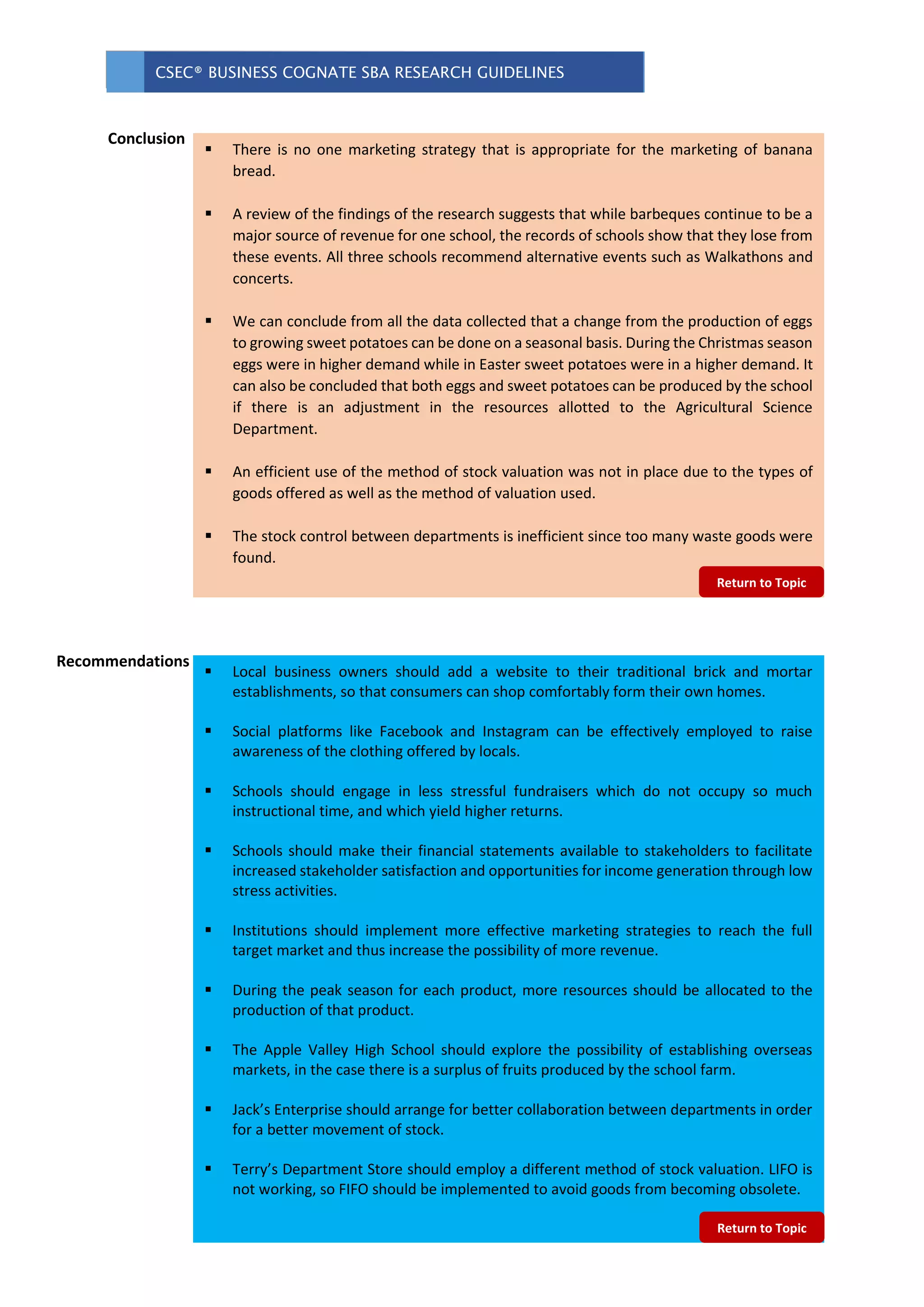 CSEC® BUSINESS COGNATE SBA RESEARCH GUIDELINES
 Local business owners should add a website to their traditional brick and mortar
establishments, so that consumers can shop comfortably form their own homes.
 Social platforms like Facebook and Instagram can be effectively employed to raise
awareness of the clothing offered by locals.
 Schools should engage in less stressful fundraisers which do not occupy so much
instructional time, and which yield higher returns.
 Schools should make their financial statements available to stakeholders to facilitate
increased stakeholder satisfaction and opportunities for income generation through low
stress activities.
 Institutions should implement more effective marketing strategies to reach the full
target market and thus increase the possibility of more revenue.
 During the peak season for each product, more resources should be allocated to the
production of that product.
 The Apple Valley High School should explore the possibility of establishing overseas
markets, in the case there is a surplus of fruits produced by the school farm.
 Jack’s Enterprise should arrange for better collaboration between departments in order
for a better movement of stock.
 Terry’s Department Store should employ a different method of stock valuation. LIFO is
not working, so FIFO should be implemented to avoid goods from becoming obsolete.
 There is no one marketing strategy that is appropriate for the marketing of banana
bread.
 A review of the findings of the research suggests that while barbeques continue to be a
major source of revenue for one school, the records of schools show that they lose from
these events. All three schools recommend alternative events such as Walkathons and
concerts.
 We can conclude from all the data collected that a change from the production of eggs
to growing sweet potatoes can be done on a seasonal basis. During the Christmas season
eggs were in higher demand while in Easter sweet potatoes were in a higher demand. It
can also be concluded that both eggs and sweet potatoes can be produced by the school
if there is an adjustment in the resources allotted to the Agricultural Science
Department.
 An efficient use of the method of stock valuation was not in place due to the types of
goods offered as well as the method of valuation used.
 The stock control between departments is inefficient since too many waste goods were
found.
Conclusion
Recommendations
Return to Topic
Return to Topic
 