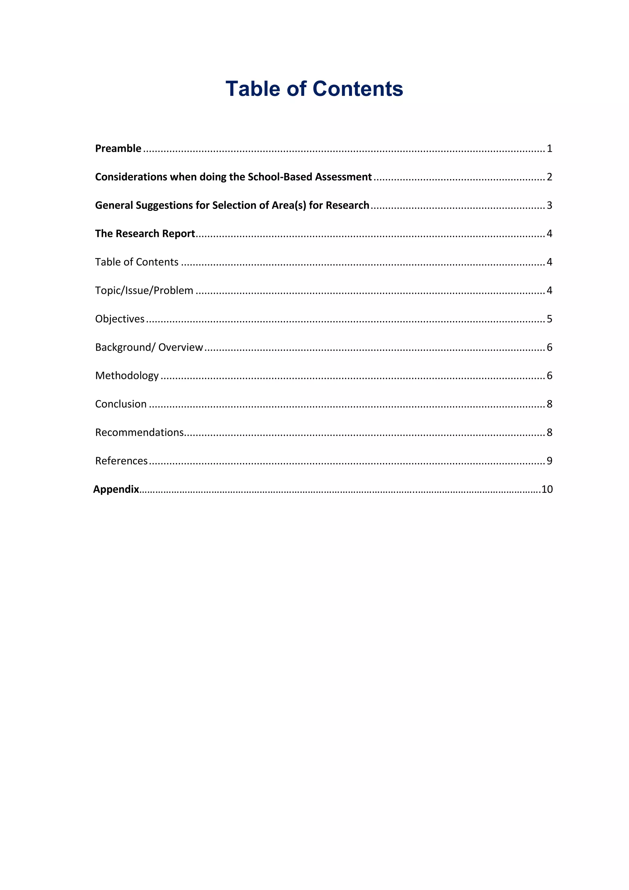 Table of Contents
Preamble..........................................................................................................................................1
Considerations when doing the School-Based Assessment...........................................................2
General Suggestions for Selection of Area(s) for Research............................................................3
The Research Report........................................................................................................................4
Table of Contents .............................................................................................................................4
Topic/Issue/Problem ........................................................................................................................4
Objectives.........................................................................................................................................5
Background/ Overview.....................................................................................................................6
Methodology....................................................................................................................................6
Conclusion ........................................................................................................................................8
Recommendations............................................................................................................................8
References........................................................................................................................................9
Appendix…………………………………………………………………………………………..……………………………………….10
 