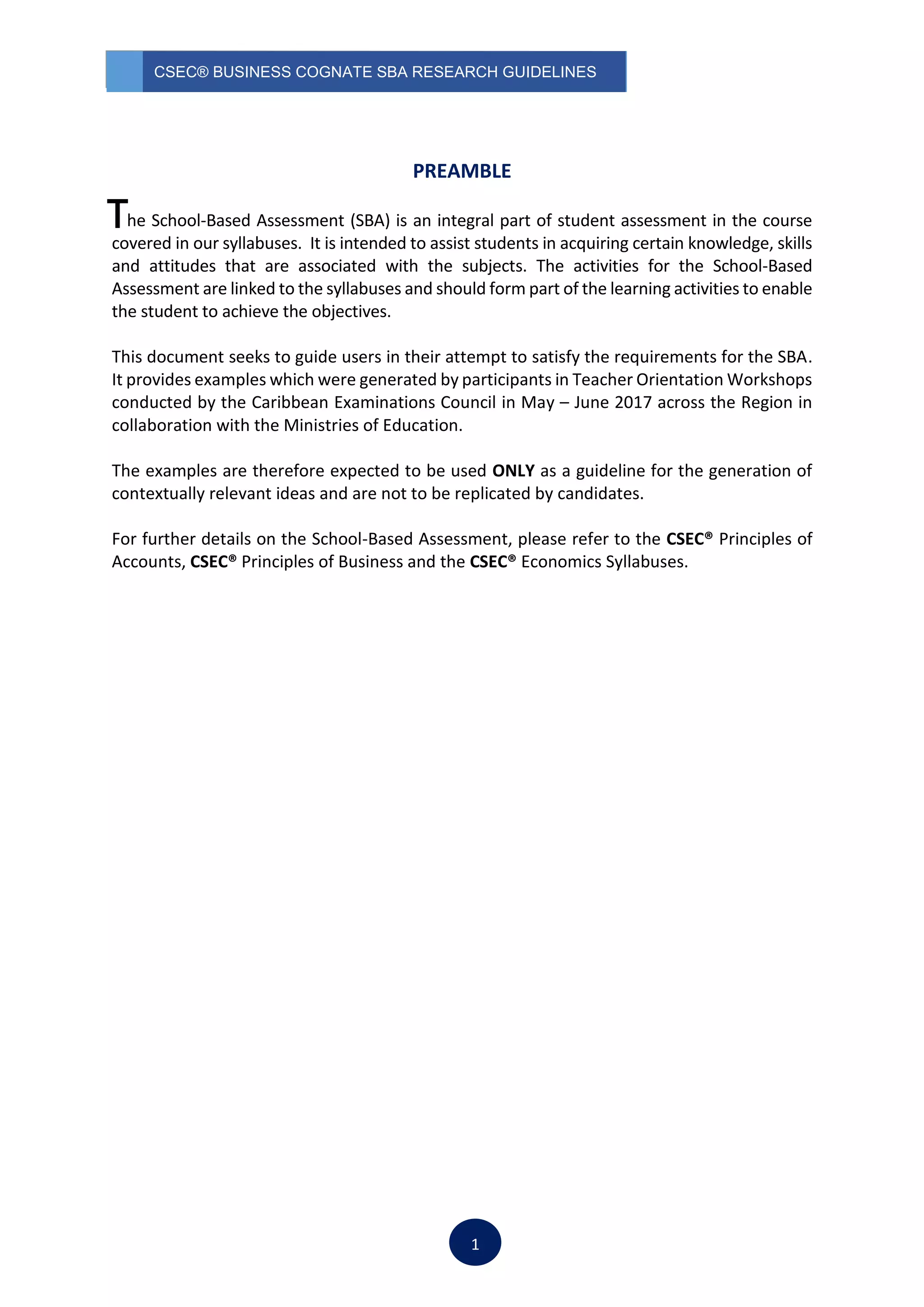 CSEC® BUSINESS COGNATE SBA RESEARCH GUIDELINES
1
PREAMBLE
he School-Based Assessment (SBA) is an integral part of student assessment in the course
covered in our syllabuses. It is intended to assist students in acquiring certain knowledge, skills
and attitudes that are associated with the subjects. The activities for the School-Based
Assessment are linked to the syllabuses and should form part of the learning activities to enable
the student to achieve the objectives.
This document seeks to guide users in their attempt to satisfy the requirements for the SBA.
It provides examples which were generated by participants in Teacher Orientation Workshops
conducted by the Caribbean Examinations Council in May – June 2017 across the Region in
collaboration with the Ministries of Education.
The examples are therefore expected to be used ONLY as a guideline for the generation of
contextually relevant ideas and are not to be replicated by candidates.
For further details on the School-Based Assessment, please refer to the CSEC® Principles of
Accounts, CSEC® Principles of Business and the CSEC® Economics Syllabuses.
T
 