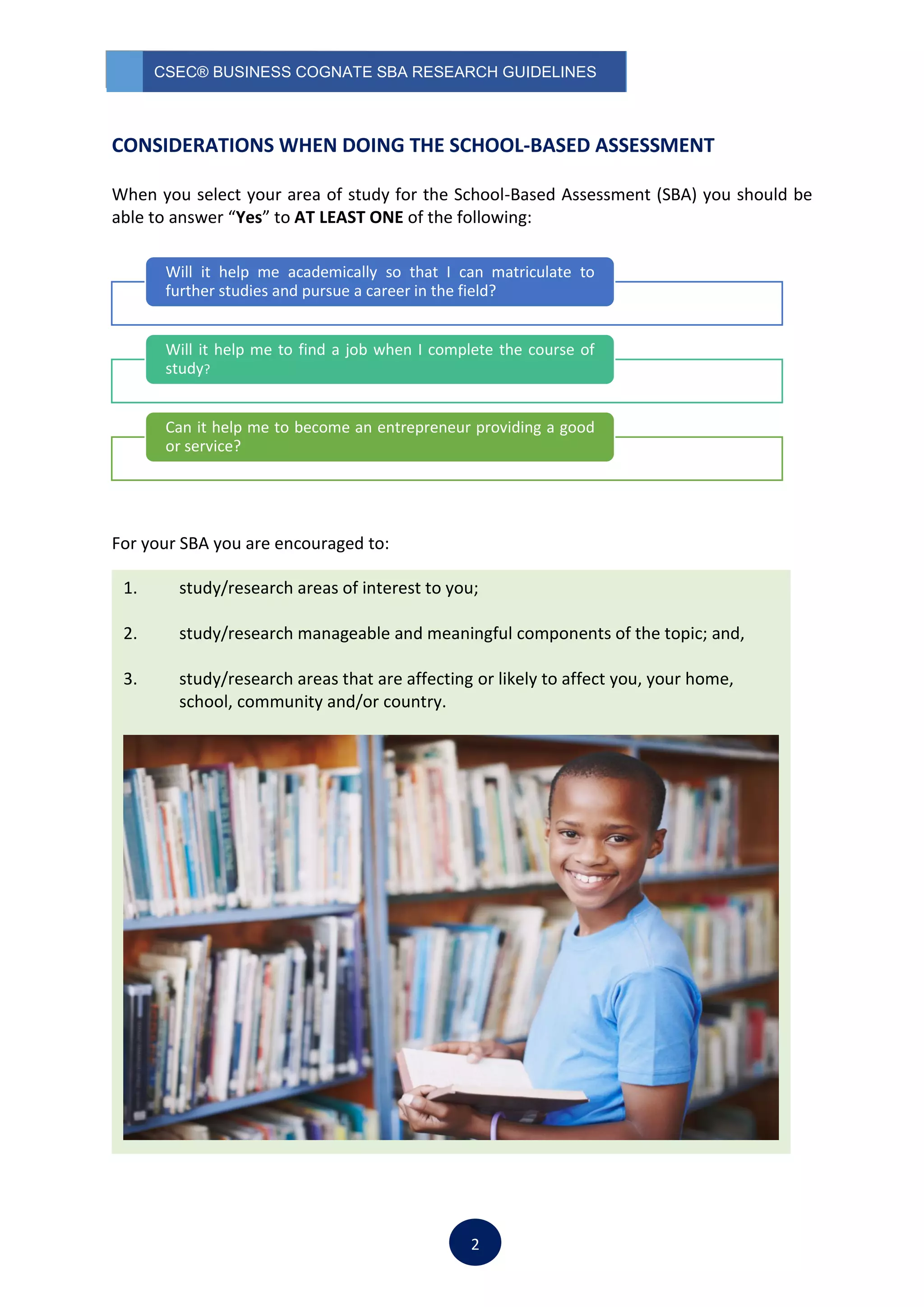 CSEC® BUSINESS COGNATE SBA RESEARCH GUIDELINES
2
CONSIDERATIONS WHEN DOING THE SCHOOL-BASED ASSESSMENT
When you select your area of study for the School-Based Assessment (SBA) you should be
able to answer “Yes” to AT LEAST ONE of the following:
For your SBA you are encouraged to:
Will it help me academically so that I can matriculate to
further studies and pursue a career in the field?
Will it help me to find a job when I complete the course of
study?
Can it help me to become an entrepreneur providing a good
or service?
1. study/research areas of interest to you;
2. study/research manageable and meaningful components of the topic; and,
3. study/research areas that are affecting or likely to affect you, your home,
school, community and/or country.
 