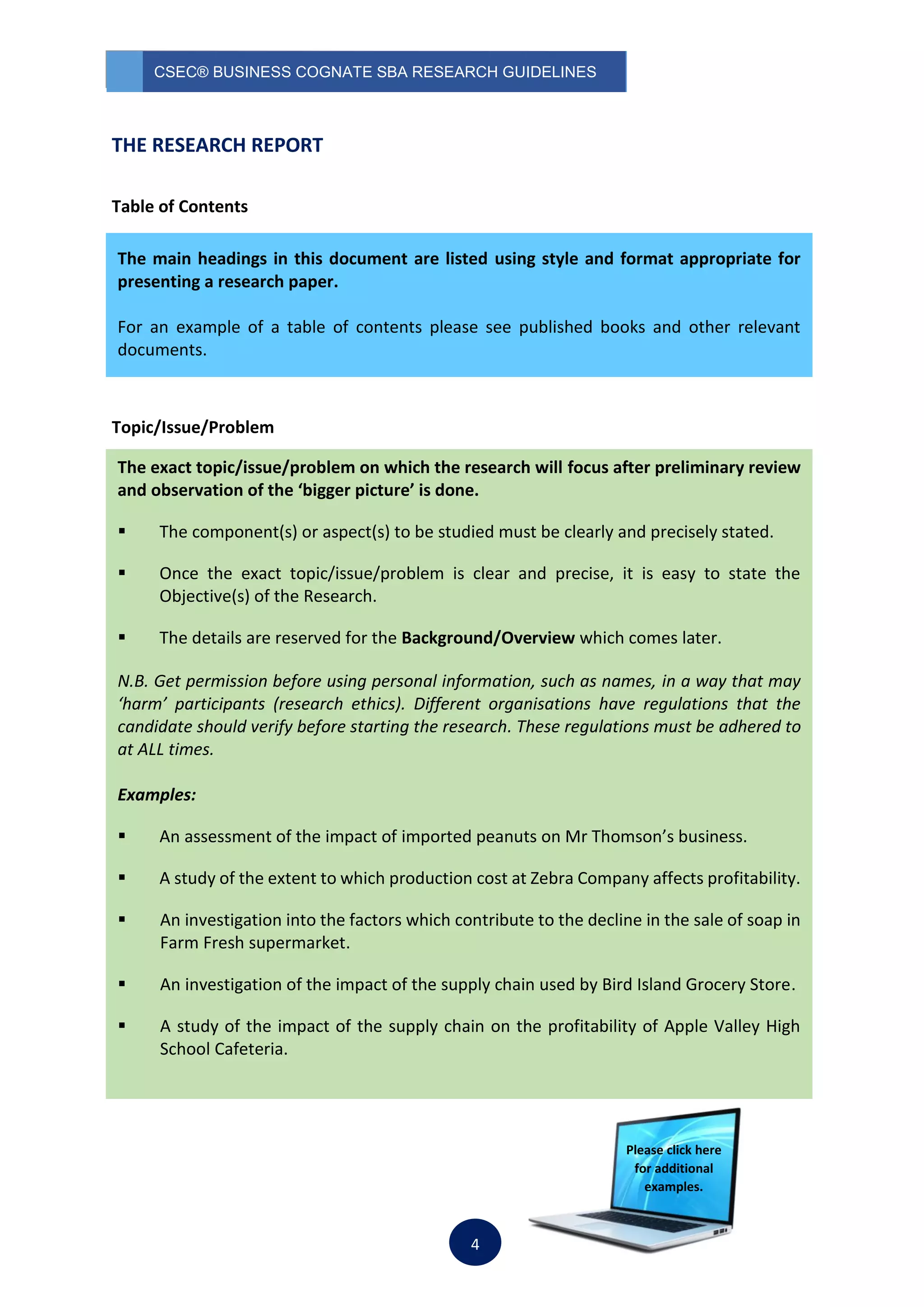 CSEC® BUSINESS COGNATE SBA RESEARCH GUIDELINES
4
THE RESEARCH REPORT
Table of Contents
Topic/Issue/Problem
The main headings in this document are listed using style and format appropriate for
presenting a research paper.
For an example of a table of contents please see published books and other relevant
documents.
The exact topic/issue/problem on which the research will focus after preliminary review
and observation of the ‘bigger picture’ is done.
 The component(s) or aspect(s) to be studied must be clearly and precisely stated.
 Once the exact topic/issue/problem is clear and precise, it is easy to state the
Objective(s) of the Research.
 The details are reserved for the Background/Overview which comes later.
N.B. Get permission before using personal information, such as names, in a way that may
‘harm’ participants (research ethics). Different organisations have regulations that the
candidate should verify before starting the research. These regulations must be adhered to
at ALL times.
Examples:
 An assessment of the impact of imported peanuts on Mr Thomson’s business.
 A study of the extent to which production cost at Zebra Company affects profitability.
 An investigation into the factors which contribute to the decline in the sale of soap in
Farm Fresh supermarket.
 An investigation of the impact of the supply chain used by Bird Island Grocery Store.
 A study of the impact of the supply chain on the profitability of Apple Valley High
School Cafeteria.
Please click here
for additional
examples.
 