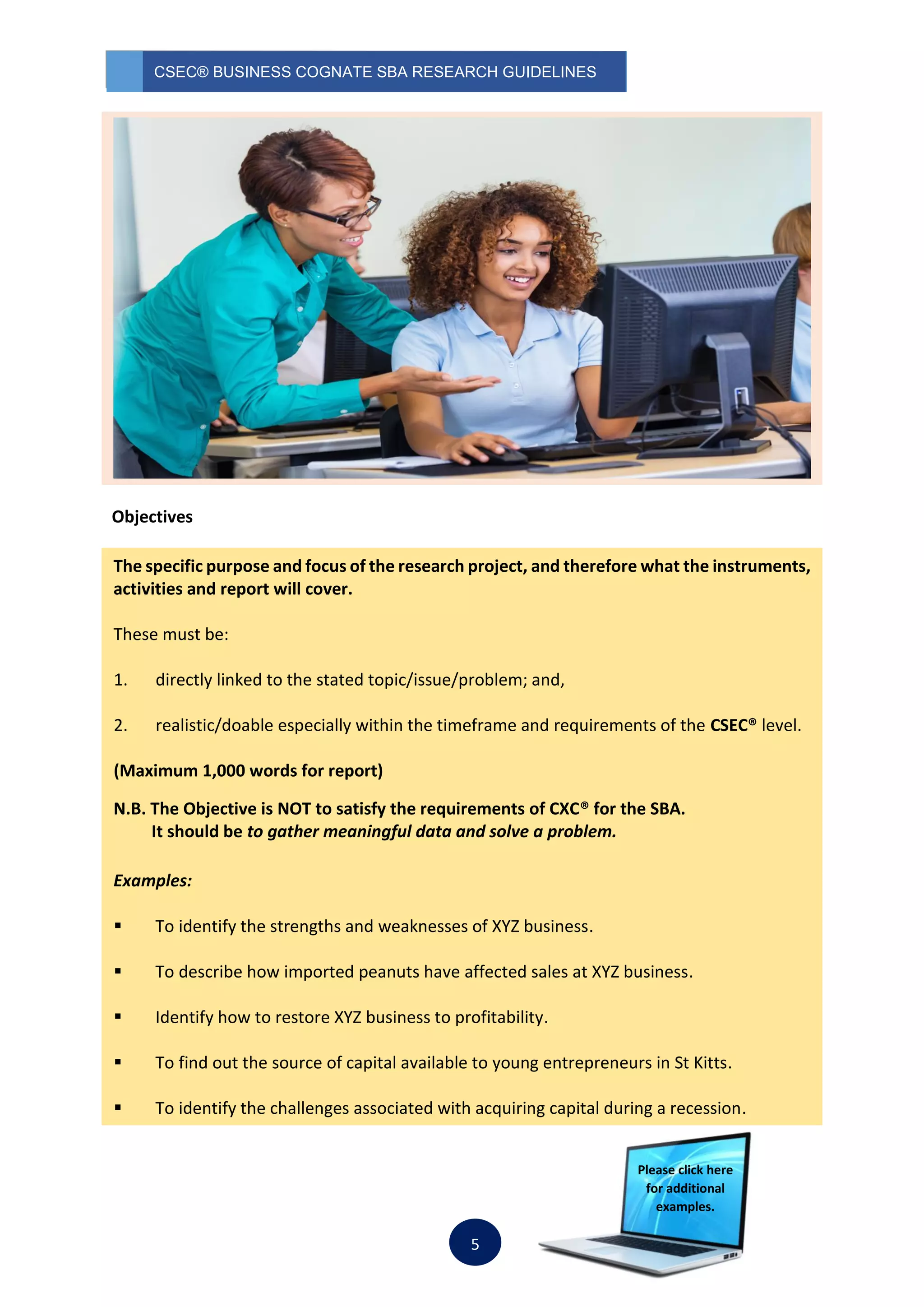 CSEC® BUSINESS COGNATE SBA RESEARCH GUIDELINES
5
Objectives
The specific purpose and focus of the research project, and therefore what the instruments,
activities and report will cover.
These must be:
1. directly linked to the stated topic/issue/problem; and,
2. realistic/doable especially within the timeframe and requirements of the CSEC® level.
(Maximum 1,000 words for report)
N.B. The Objective is NOT to satisfy the requirements of CXC® for the SBA.
It should be to gather meaningful data and solve a problem.
Examples:
 To identify the strengths and weaknesses of XYZ business.
 To describe how imported peanuts have affected sales at XYZ business.
 Identify how to restore XYZ business to profitability.
 To find out the source of capital available to young entrepreneurs in St Kitts.
 To identify the challenges associated with acquiring capital during a recession.
Please click here
for additional
examples.
 