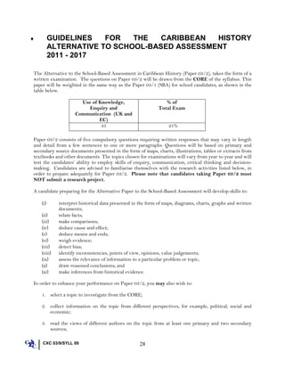 ♦ GUIDELINES FOR THE CARIBBEAN HISTORY
ALTERNATIVE TO SCHOOL-BASED ASSESSMENT
2011 - 2017
The Alternative to the School-Based Assessment in Caribbean History (Paper 03/2), takes the form of a
written examination. The questions on Paper 03/2 will be drawn from the CORE of the syllabus. This
paper will be weighted in the same way as the Paper 03/1 (SBA) for school candidates, as shown in the
table below.
Use of Knowledge,
Enquiry and
Communication (UK and
EC)
% of
Total Exam
35 21%
Paper 03/2 consists of five compulsory questions requiring written responses that may vary in length
and detail from a few sentences to one or more paragraphs. Questions will be based on primary and
secondary source documents presented in the form of maps, charts, illustrations, tables or extracts from
textbooks and other documents. The topics chosen for examinations will vary from year to year and will
test the candidates’ ability to employ skills of enquiry, communication, critical thinking and decision-
making. Candidates are advised to familiarise themselves with the research activities listed below, in
order to prepare adequately for Paper 03/2. Please note that candidates taking Paper 03/2 must
NOT submit a research project.
A candidate preparing for the Alternative Paper to the School-Based Assessment will develop skills to:
(i) interpret historical data presented in the form of maps, diagrams, charts, graphs and written
documents;
(ii) relate facts;
(iii) make comparisons;
(iv) deduce cause and effect;
(v) deduce means and ends;
(vi) weigh evidence;
(vii) detect bias;
(viii) identify inconsistencies, points of view, opinions, value judgements;
(ix) assess the relevance of information to a particular problem or topic;
(x) draw reasoned conclusions; and
(xi) make inferences from historical evidence.
In order to enhance your performance on Paper 03/2, you may also wish to:
1. select a topic to investigate from the CORE;
2. collect information on the topic from different perspectives, for example, political, social and
economic;
3. read the views of different authors on the topic from at least one primary and two secondary
sources;
CXC 03/9/SYLL 09 28
 