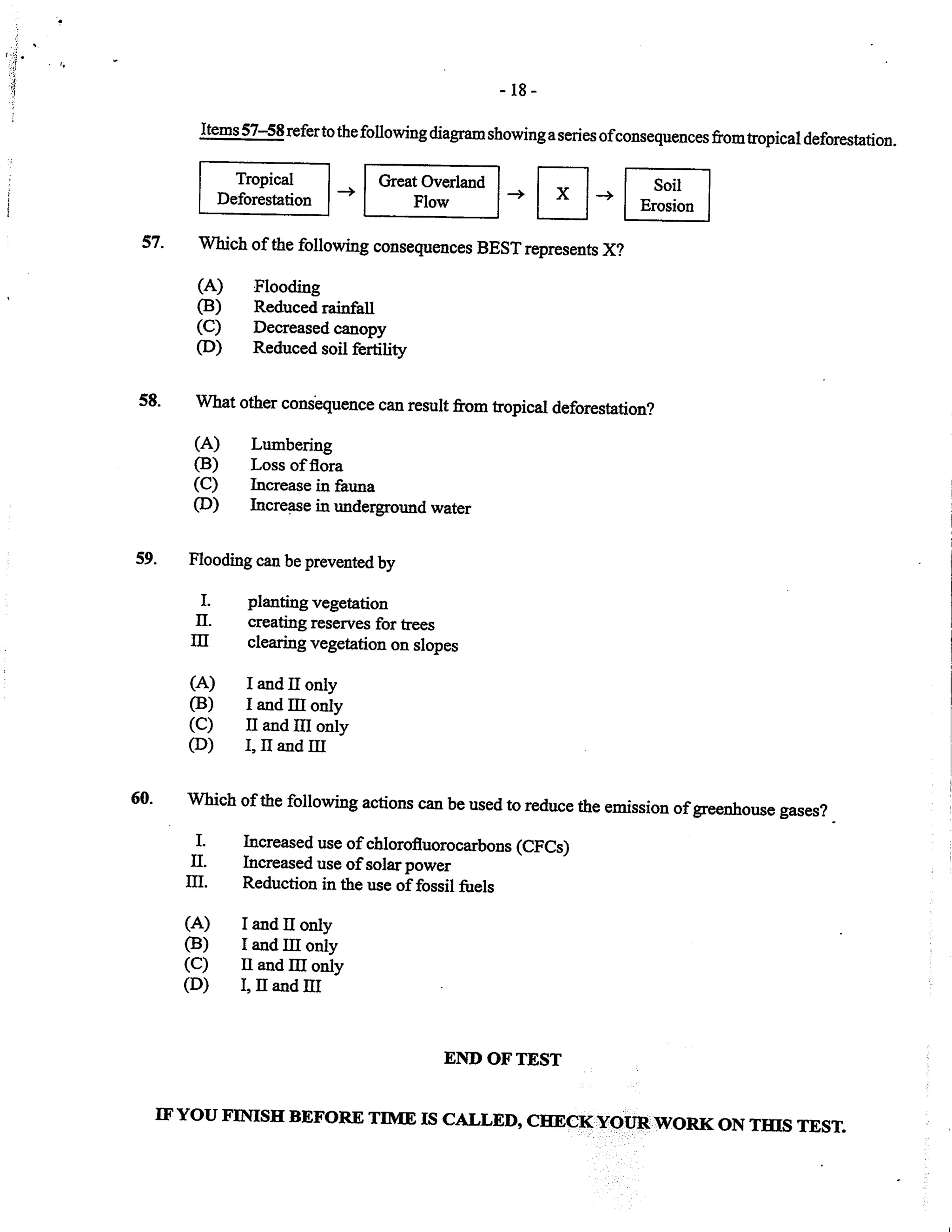 ,i
:i
-18-
Items 57-5Srefertothefollowingdiagramshowingaseries ofconsequences fromtropical deforestation.
Tropical
Deforestation
Great Overland
Flow -E*m57- which of the following consequences BEsTrepresents X?
(A) Flooding
(B) Reduced rainfall
(C) Decreased canopy
CD) Reduced soil fertiliry
58. what other consbquence can result from tropical deforestation?
(A) Lumbering
(B) Loss offlora
(C) Increase in fauna
(D) Increase in underground water
Flooding can be prevented by
I. planting vegetation
II. creating reserves for trees
m clearing vegetation on slopes
(A) Iandtronly
(B) I and Itr only
(C) II and III only
CD) I,II and III
Which of the following actions can be used to reduce the emission of greenhowe gases?
Increased use of chlorofluorocarbons (CFCs)
Increased use of solarpower
Reduction in the use of fossil fuels
I and tr only
I and III only
II and Itr only
I, tr and III
59.
I.
II.
m.
(A)
CB)
(c)
(D)
END OF TEST
IF YOU FIIIISE BEFORE TIME IS CALLED, CTNCK Y'oT,R WORI( ON THIS TEST.
;
I
 