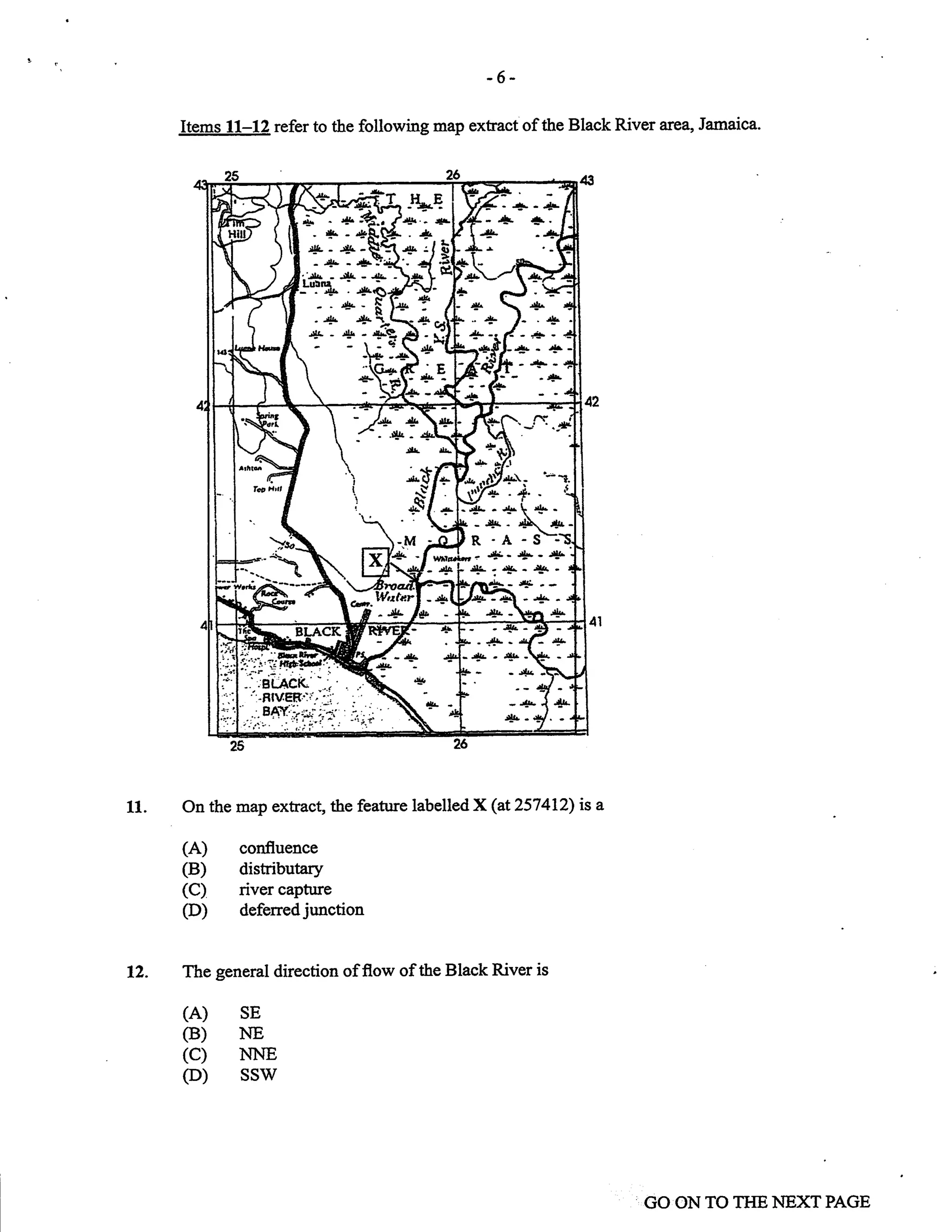 11.
-6-
Items 11-12 refer to the following map extract of the Black River area, Jarnaica.
On the map extract, the feature labelled X(at257412) is a
(A) confluence
(B) distributary
(C) river captnre
(D) deferred junction
The general direction offlow of the Black River is
(A) sE
CB) NE
(c) NNE
(D) ssw
12.
GO ON TO TI{E NEXT PAGE
'-Jll. - -!lr- - JIL -
-!Le
.{t-*
.+
-.t.1 I
._ J:
>+}'&
9:
:q
fr,-
Idr
ff:r- rf' '
lA. -lll
r'4F  4r^
.. 'fF l- -+
*'zla'*'
-,t!.i41 :.15-41.-
-+(- A 4T
R -A -s-j
*^t j-. "1.- ,|!. - ,lJ.
*%T;-.
4a -.rgfr 4r.
-./s +i-- .qr - +
,it
sl
:
r*"-i
 